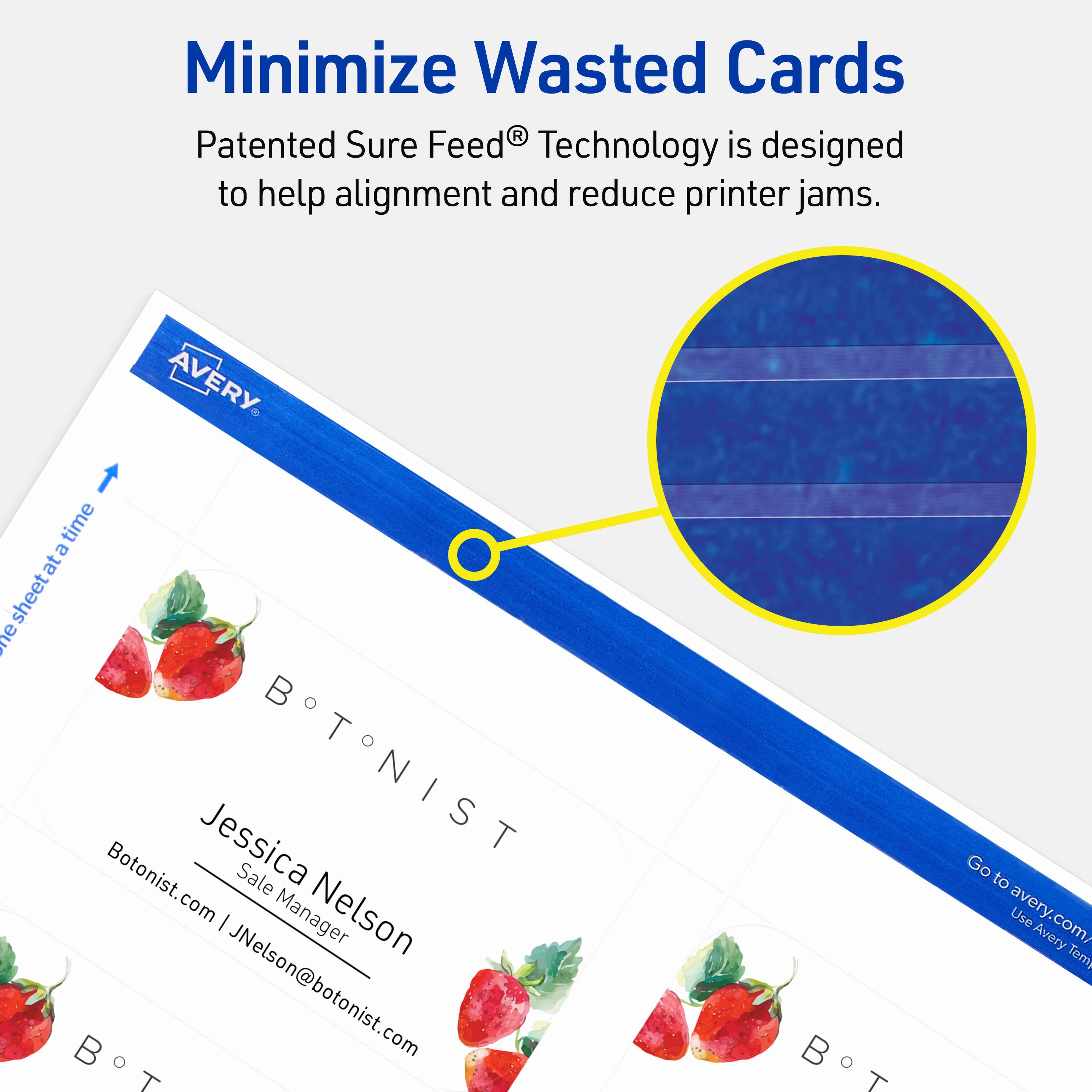 Minimize Wasted Cards

Patented Sure Feed® Technology is designed to help alignment and reduce printer jams.

AVERY

BOTONIST

Jessica Nelson  
Sale Manager  
JNelson@botonist.com

Botonist.com

Go to avery.com/Use Avery