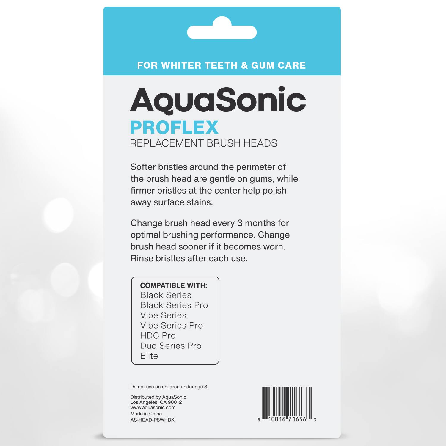 FOR WHITER TEETH & GUM CARE

AquaSonic  
PROFLEX  
REPLACEMENT BRUSH HEADS

Softer bristles around the perimeter of the brush head are gentle on gums, while firmer bristles at the center help polish away surface stains.

Change brush head every 3 months for optimal brushing performance. Change brush head sooner if it becomes worn. Rinse bristles after each use.

COMPATIBLE WITH:  
Black Series  
Black Series Pro  
Vibe Series  
Vibe Series Pro  
HDC Pro  
Duo Series Pro  
Elite

Do not use on children under age 3.

Distributed by AquaSonic  
Los Angeles, CA 90012  
www.aquasonic.com  
Made in China  
AS-HEAD-PBWHBK  
10016 71656 3
