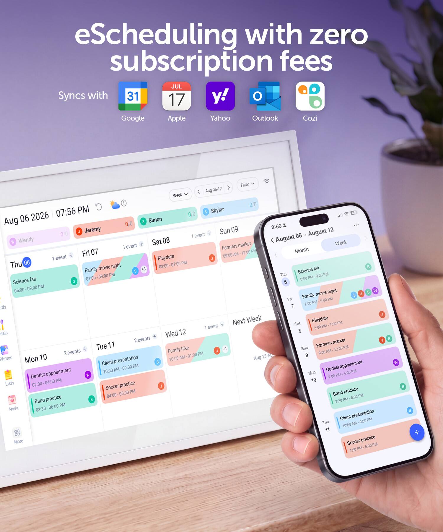 eScheduling with zero subscription fees  
Syncs with Google, Apple, Yahoo, Outlook, Cozi  

Aug 06-12  
Week 0/0 07:56 PM 0/0  

Aug 06 2026  
Simon $ Jeremy 09 3:50 12 0/0  

Sun August 06  
Wendy 1 event +  
Science fair 06:00 - 09:00 PM  

Sat 08 August  
1 event +  
Farmers market 09:00 AM - 12:00 PM  

Fri 07  
1 event +  
Playdate 3:00 PM  

Thu 06  
1 event +  
Family movie night 7:00 PM  

Wed 12  
2 events +  
Client presentation 10:00 AM - 09:00 PM  
Soccer practice 4:00 - 05:00 PM  

Tue 11  
2 events +  
Dentist appointment 02:00 PM - 04:00 PM  
Band practice 03:30 PM -