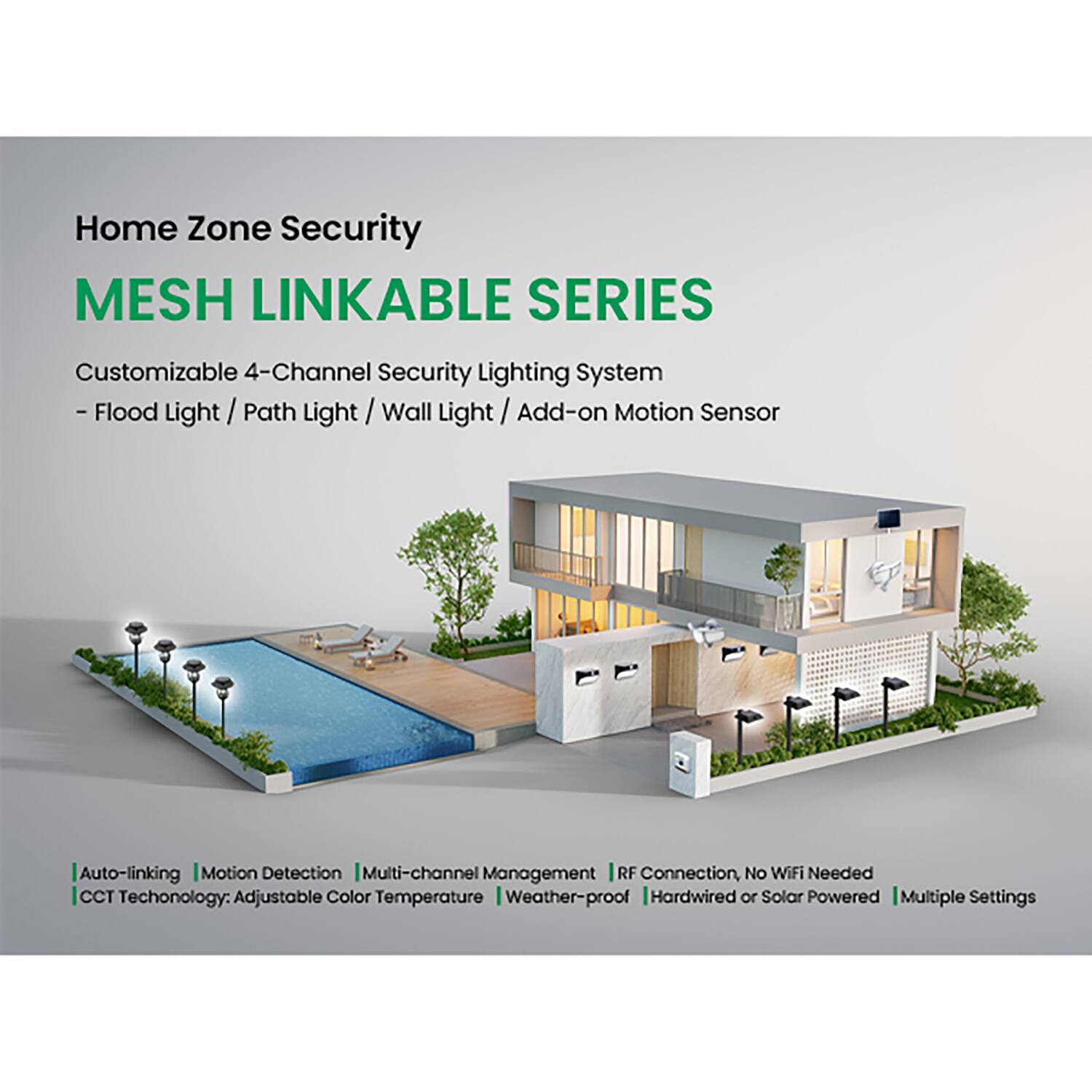 Home Zone Security  
MESH LINKABLE SERIES  

Customizable 4-Channel Security Lighting System  
- Flood Light / Path Light / Wall Light / Add-on Motion Sensor  

Auto-linking | Motion Detection | Multi-channel Management | RF Connection, No WiFi Needed  
CCT Technology: Adjustable Color Temperature | Weather-proof | Hardwired or Solar Powered | Multiple Settings