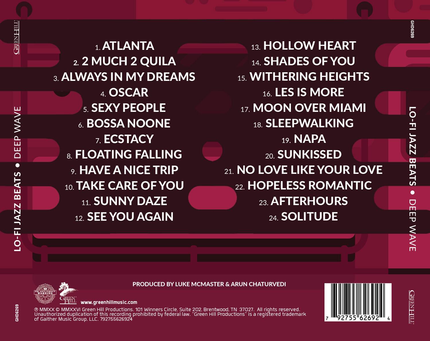 GREENHILL WAVE  
DEEP BEATS JAZZ LO-FI

1. ATLANTA  
2. 2 MUCH 2 QUILA  
3. ALWAYS IN MY DREAMS  
4. OSCAR  
5. SEXY PEOPLE  
6. BOSSA NOONE  
7. ECSTACY  
8. FLOATING FALLING  
9. HAVE A NICE TRIP  
10. TAKE CARE OF YOU  
11. SUNNY DAZE  
12. SEE YOU AGAIN  
13. HOLLOW HEART  
14. SHADES OF YOU  
15. WITHERING HEIGHTS  
16. LES IS MORE  
17. MOON OVER MIAMI  
18. SLEEPWALKING  
19. NAPA  
20. SUNKISSED  
21. NO LOVE LIKE YOUR LOVE  
22. HOPELESS ROMANTIC  
23. AFTERHOURS  
24. SOLITUDE  

GHD6269  
LO-FI JAZZ BEATS DEEP WAVE  
GHD6269  

PRODUCED BY LUKE MCMASTER & ARUN CHATURVEDI  

www.greenhillmusic.com  

MMXX