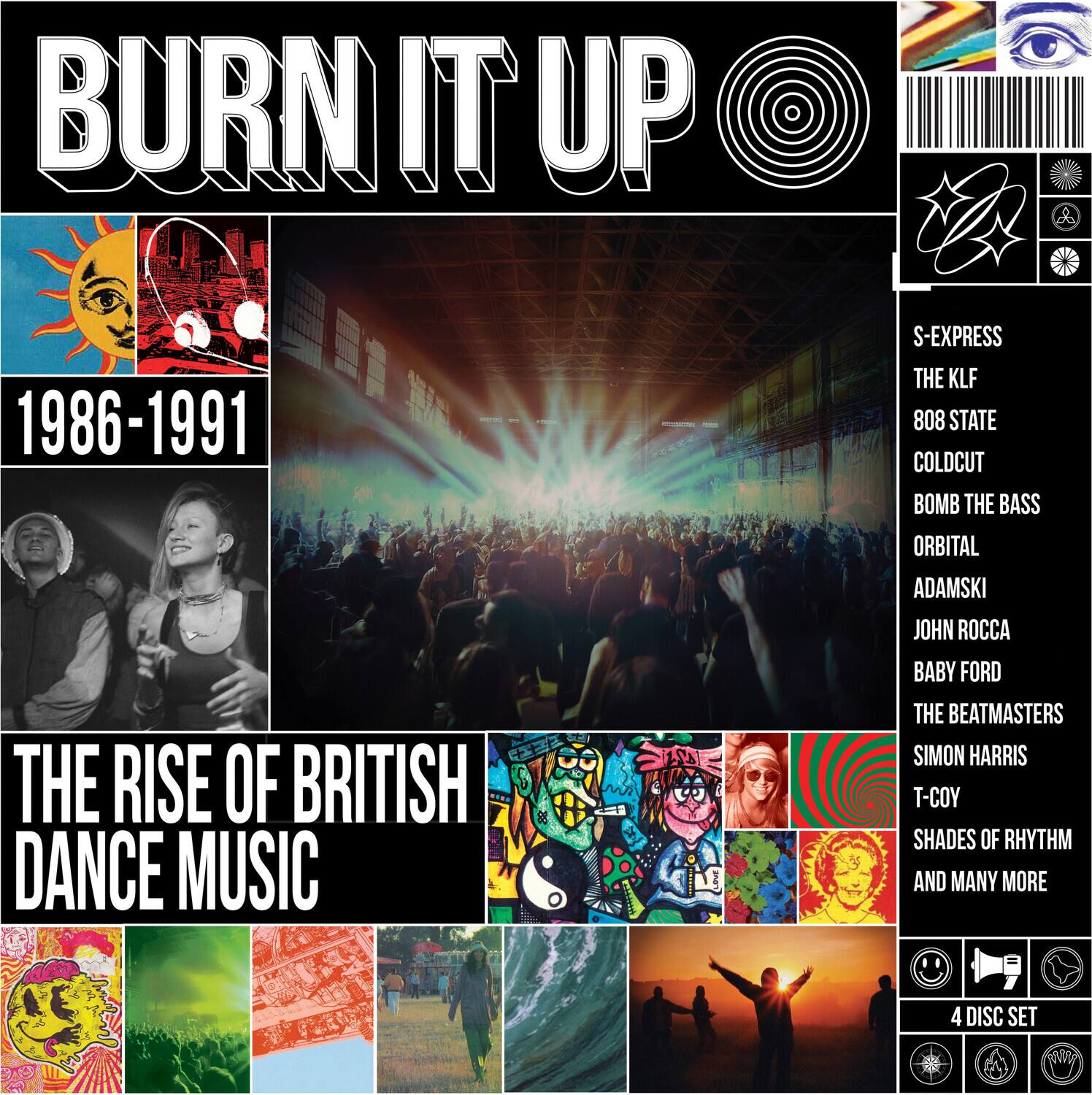 BURN IT UP  
1986-1991  
THE RISE OF BRITISH DANCE MUSIC  

S-EXPRESS  
THE KLF  
808 STATE  
COLD CUT  
BOMB THE BASS  
ORBITAL  
ADAMSKI  
JOHN ROCCA  
BABY FORD  
THE BEATMASTERS  
SIMON HARRIS  
T-COY  
SHADES OF RHYTHM  
AND MANY MORE  

4 DISC SET