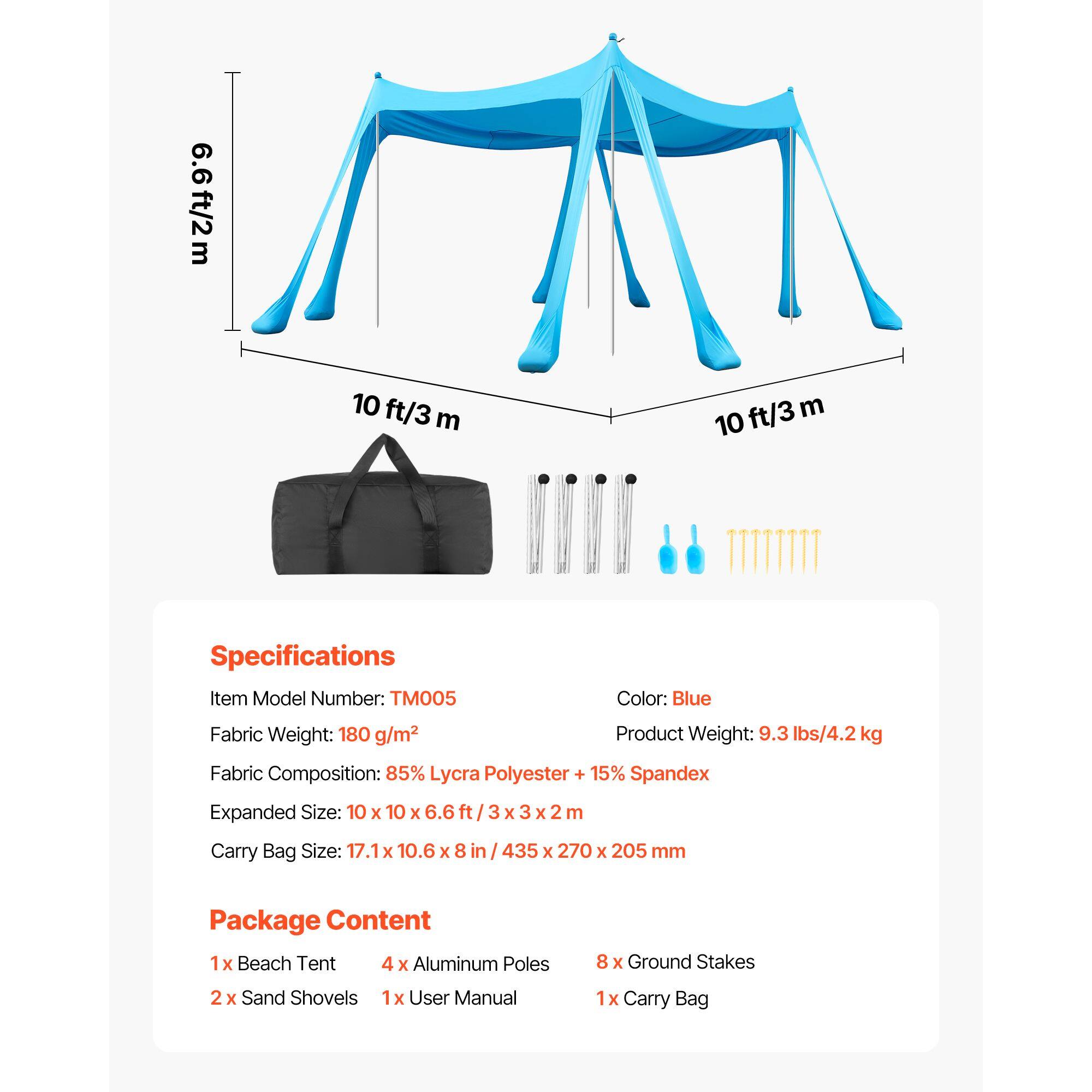 6.6ft/2m 10 ft/3 m 10 ft/3 m

Specifications
Item Model Number: TM005
Color: Blue
Fabric Weight: 180 g/m2
Product Weight: 9.3 lbs/4.2 kg
Fabric Composition: 85% Lycra Polyester + 15% Spandex
Expanded Size: 10 x 10 x 6.6 ft / 3 x 3 x 2 m
Carry Bag Size: 17.1 x 10.6 x 8 in / 435 x 270 x 205 mm

Package Content
1 x Beach Tent
4 x Aluminum Poles
8 x Ground Stakes
2 x Sand Shovels
1 x User Manual
1 x Carry Bag