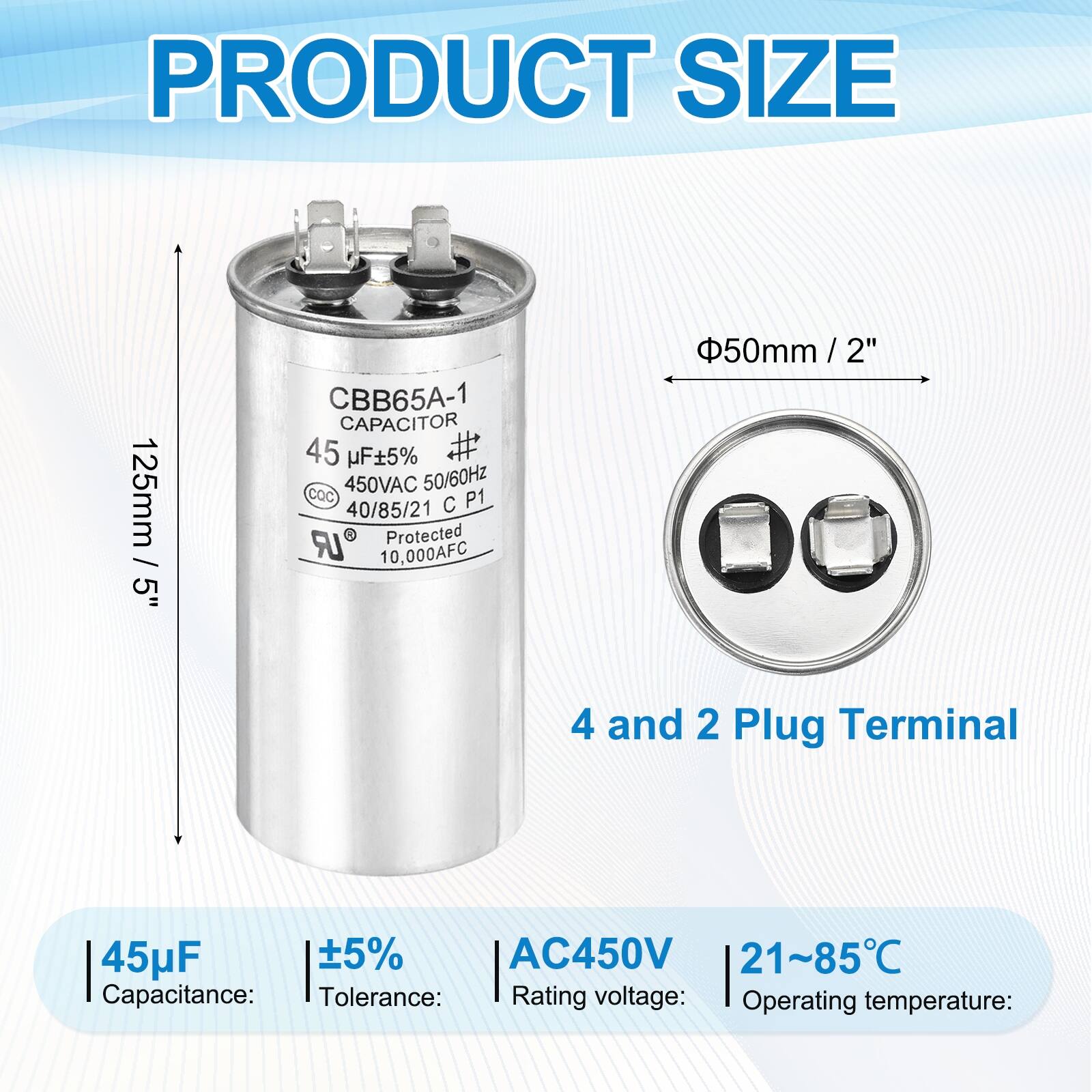 PRODUCT SIZE  
125mm 5" CBB65A-1 CAPACITOR  
45 µF ±5%  
450VAC 50/60Hz  
CQC P1  
40/85/21 C LR R  
Protected 10,000AFC  
50mm / 2"  
4 and 2 Plug Terminal  

Capacitance: 45µF  
Tolerance: ±5%  
Rating voltage: AC450V  
Operating temperature: 21~85°C