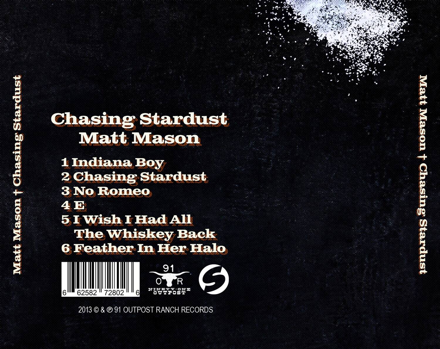 Chasing Stardust  
Matt Mason  

1. Indiana Boy  
2. Chasing Stardust  
3. No Romeo  
4. E  
5. I Wish I Had All The Whiskey Back  
6. Feather In Her Halo  

91 OUTPOST RANCH RECORDS  
2013 © & © 91 OUTPOST RANCH RECORDS  

6 62582 72802 6