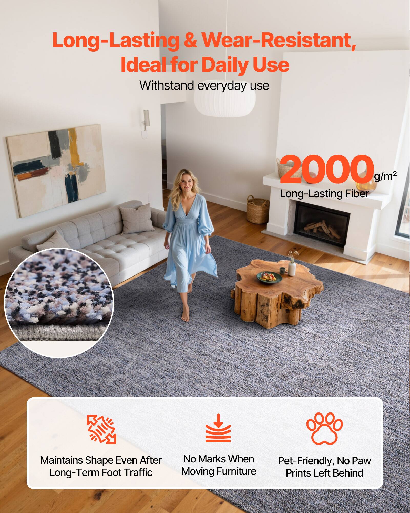 Long-Lasting & Wear-Resistant,  
Ideal for Daily Use  
Withstand everyday use  

2000 g/m²  
Long-Lasting Fiber  

Maintains Shape Even After Long-Term Foot Traffic  
No Marks When Moving Furniture  
Pet-Friendly, No Paw Prints Left Behind