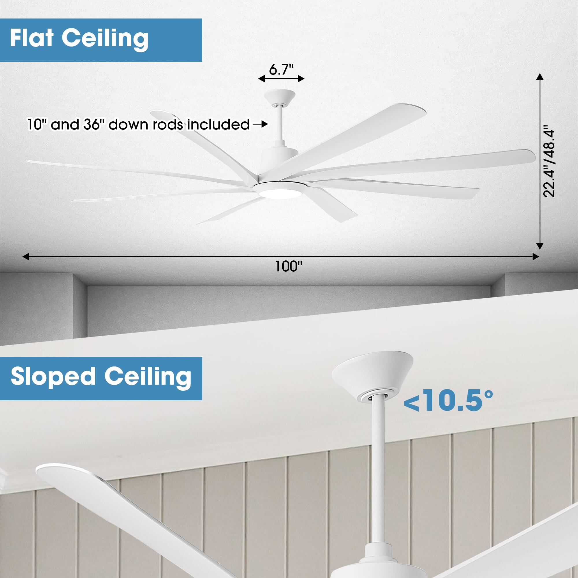 Flat Ceiling  
6.7"  
10" and 36" down rods included  
4"  
22.4"/48.4"  
100"  

Sloped Ceiling  
<10.5°