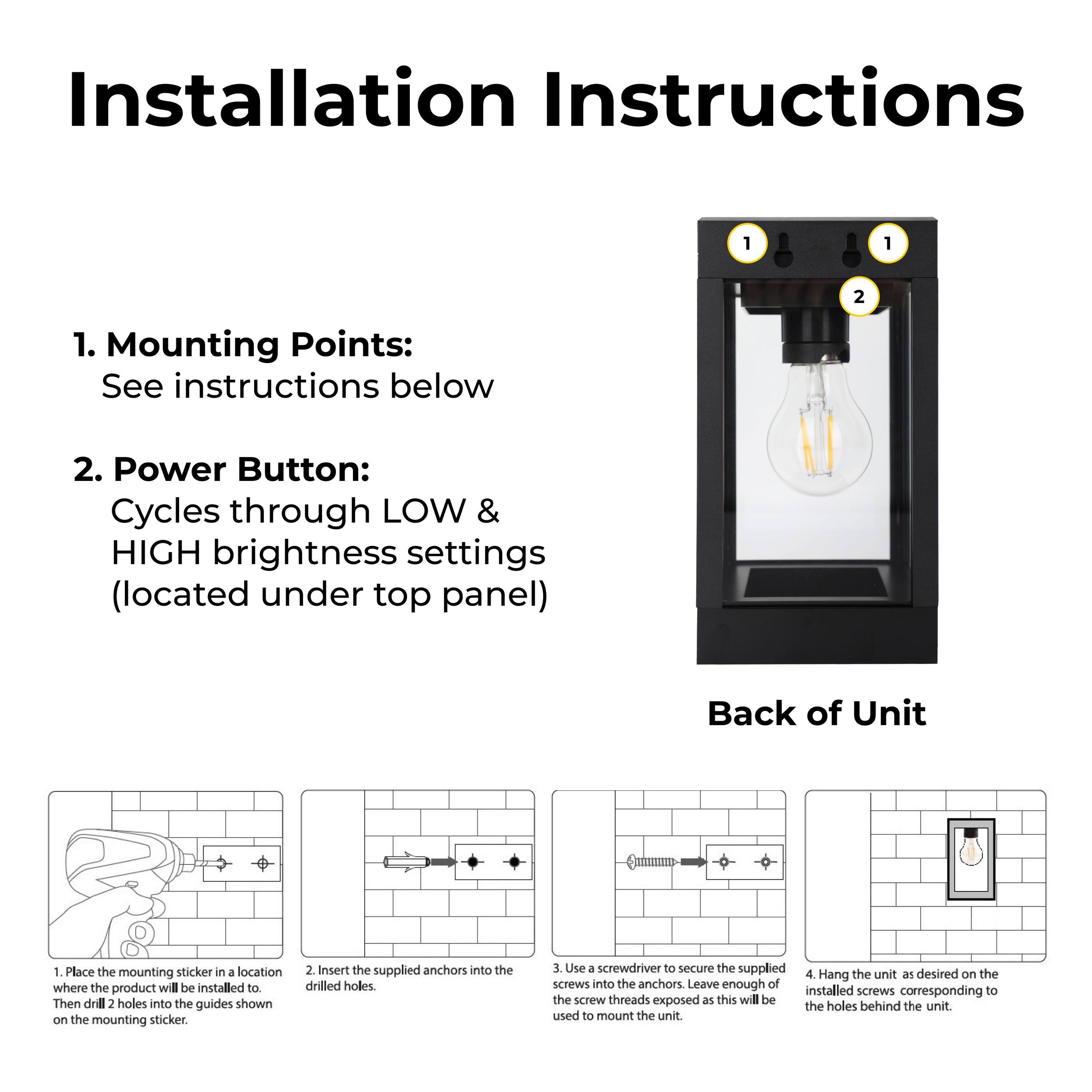 Installation Instructions

1. Mounting Points:
   See instructions below

2. Power Button:
   Cycles through LOW & HIGH brightness settings (located under top panel)

Back of Unit

1. Place the mounting sticker in a location where the product will be installed to. Then drill 2 holes into the guides shown on the mounting sticker.

2. Insert the supplied anchors into the drilled holes.

3. Use a screwdriver to secure the supplied screws into the anchors. Leave enough of the screw threads exposed as this will be used to mount the unit.

4. Hang the unit as desired on the installed screws corresponding to the holes behind the unit.