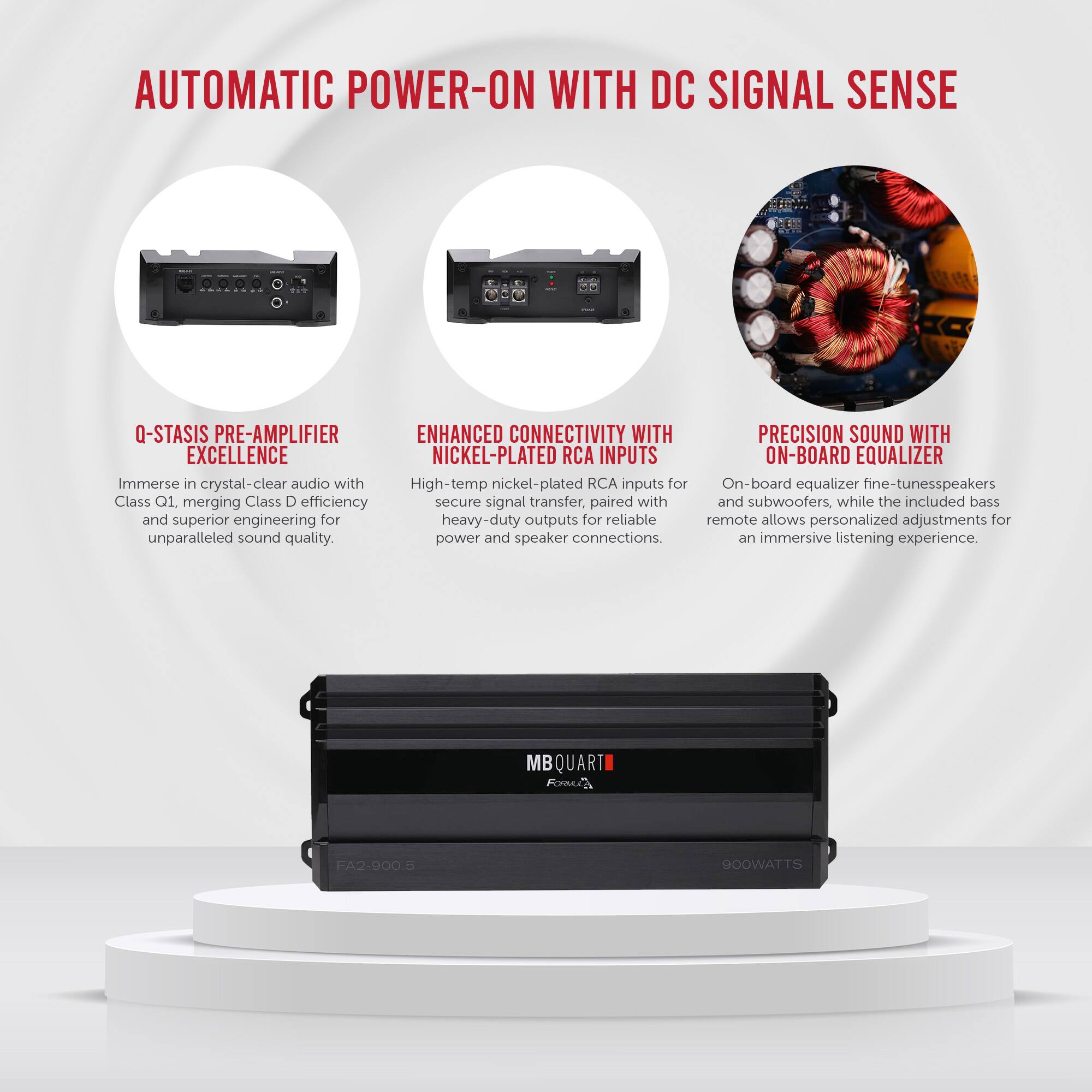**AUTOMATIC POWER-ON WITH DC SIGNAL SENSE**

- **Q-STASIS PRE-AMPLIFIER EXCELLENCE**
  - Immerse in crystal-clear audio with Class Q1, merging Class D efficiency and superior engineering for unparalleled sound quality.

- **ENHANCED CONNECTIVITY WITH NICKEL-PLATED RCA INPUTS**
  - High-temp nickel-plated RCA inputs for secure signal transfer, paired with heavy-duty outputs for reliable power and speaker connections.

- **PRECISION SOUND WITH ON-BOARD EQUALIZER**
  - On-board equalizer fine-tunes speakers and subwoofers, while the included bass remote allows personalized adjustments for an immersive listening experience.

**MBQUART Formula FA2-9005**
- 900WATTS