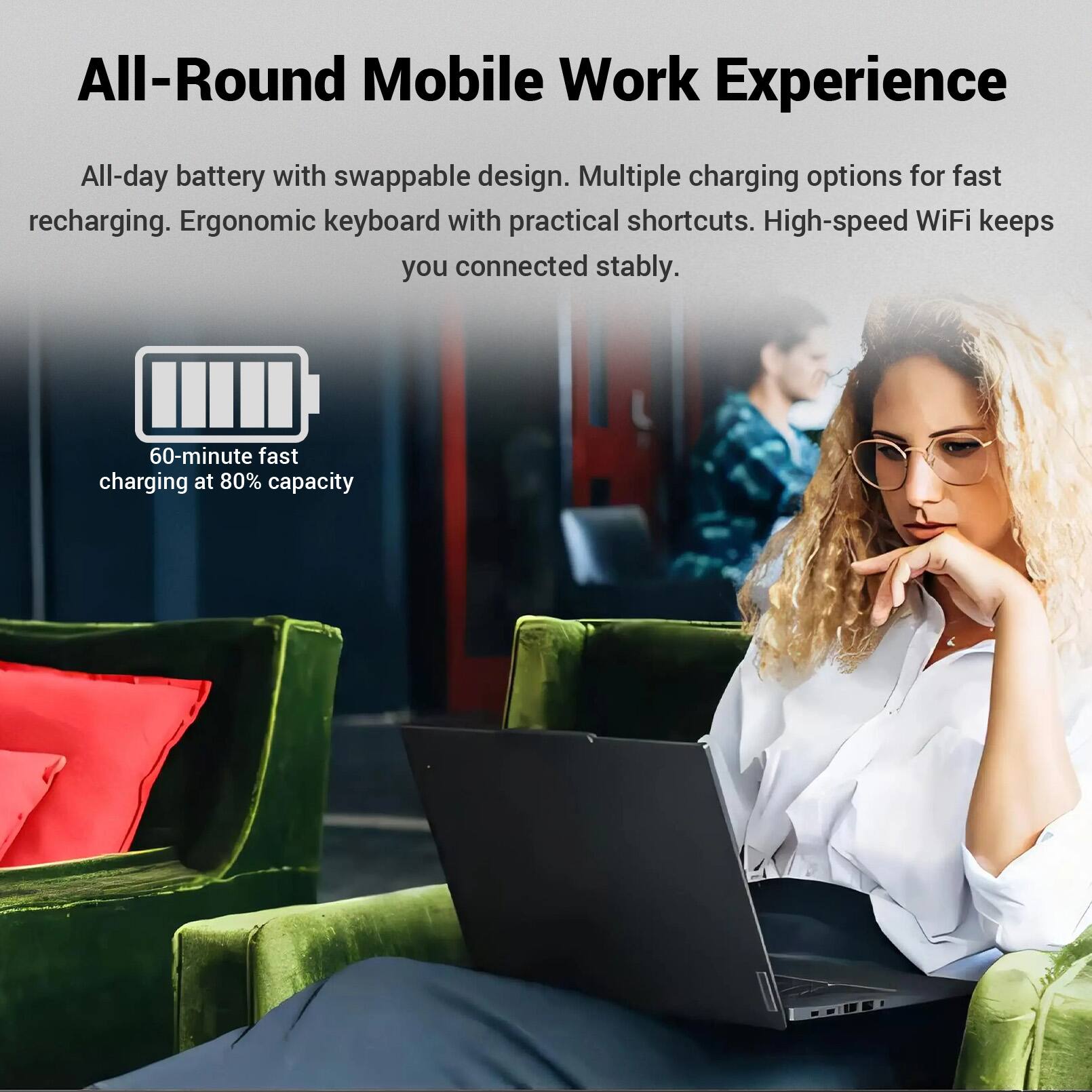 All-Round Mobile Work Experience

All-day battery with swappable design. Multiple charging options for fast recharging. Ergonomic keyboard with practical shortcuts. High-speed WiFi keeps you connected stably.

60-minute fast charging at 80% capacity