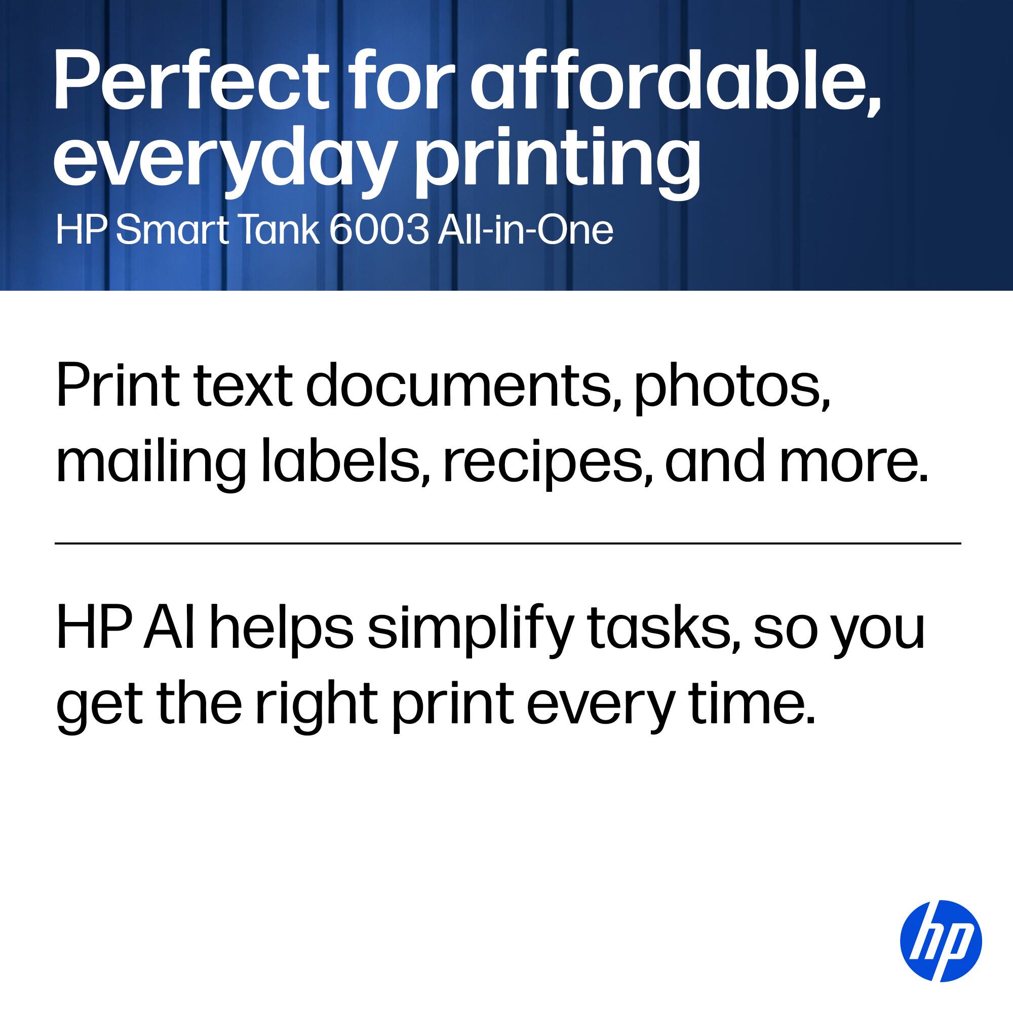 Perfect for affordable, everyday printing  
HP Smart Tank 6003 All-in-One  

Print text documents, photos, mailing labels, recipes, and more.  

HP AI helps simplify tasks, so you get the right print every time.  

hp