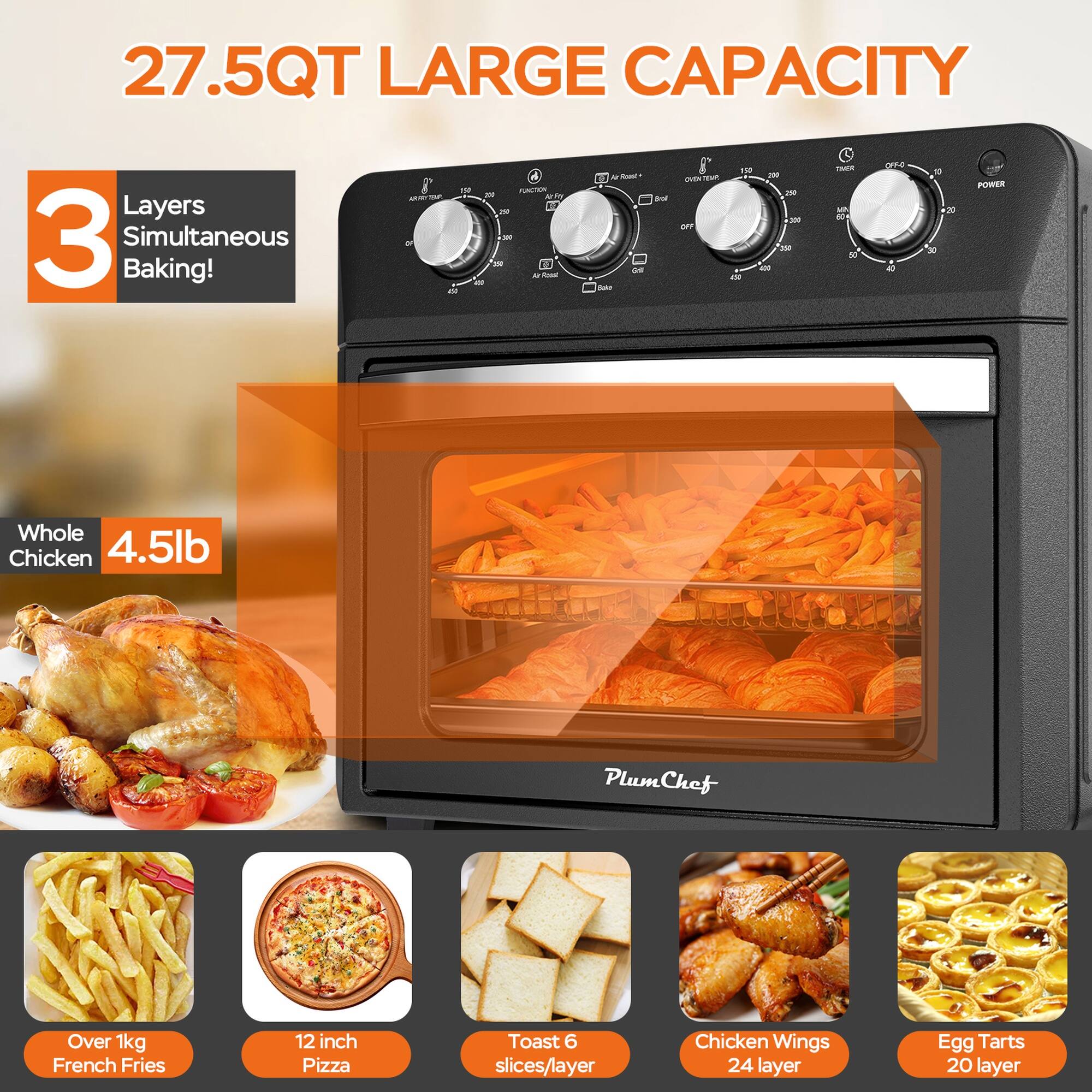 27.5QT LARGE CAPACITY

3 Layers Simultaneous Baking!

- Whole Chicken 4.5lb
- Over 1kg French Fries
- 12 inch Pizza
- Toast 6 slices/layer
- Chicken Wings 24 layer
- Egg Tarts 20 layer

PlumChef