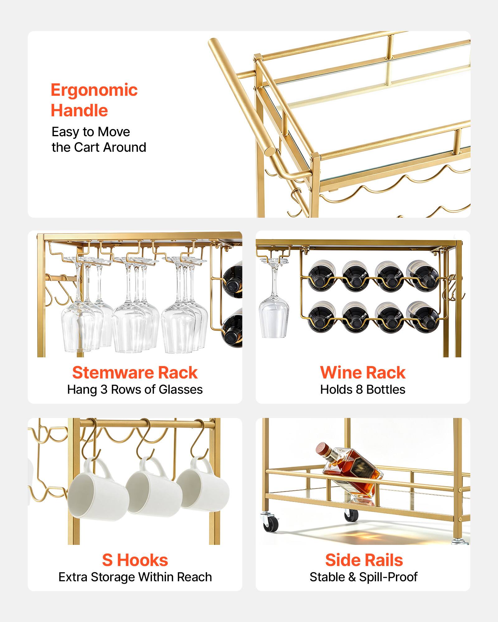 Ergonomic Handle: Easy to Move the Cart Around  
Stemware Rack: Hang 3 Rows of Glasses  
Wine Rack: Holds 8 Bottles  
S Hooks: Extra Storage Within Reach  
Side Rails: Stable & Spill-Proof
