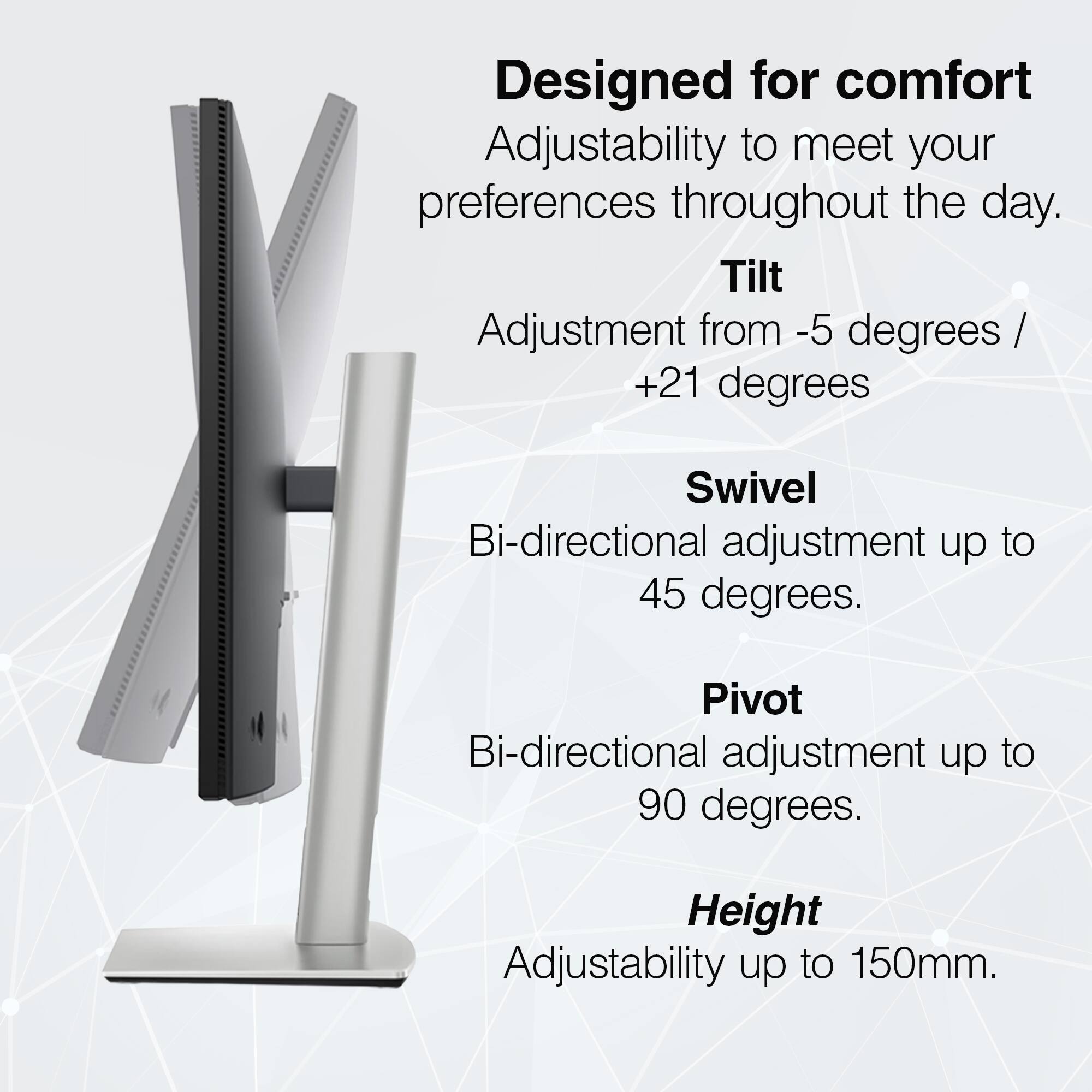Designed for comfort  
Adjustability to meet your preferences throughout the day.  

- **Tilt**  
  Adjustment from -5 degrees / +21 degrees  

- **Swivel**  
  Bi-directional adjustment up to 45 degrees.  

- **Pivot**  
  Bi-directional adjustment up to 90 degrees.  

- **Height**  
  Adjustability up to 150mm.