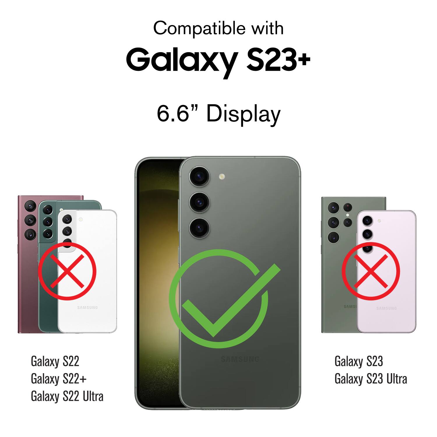 Compatible with Galaxy S23+ 6.6" Display

1 - SAMSUNG Galaxy S22
2 - SAMSUNG Galaxy S22+
3 - SAMSUNG Galaxy S22 Ultra
4 - SAMSUNG Galaxy S23
5 - SAMSUNG Galaxy S23 Ultra