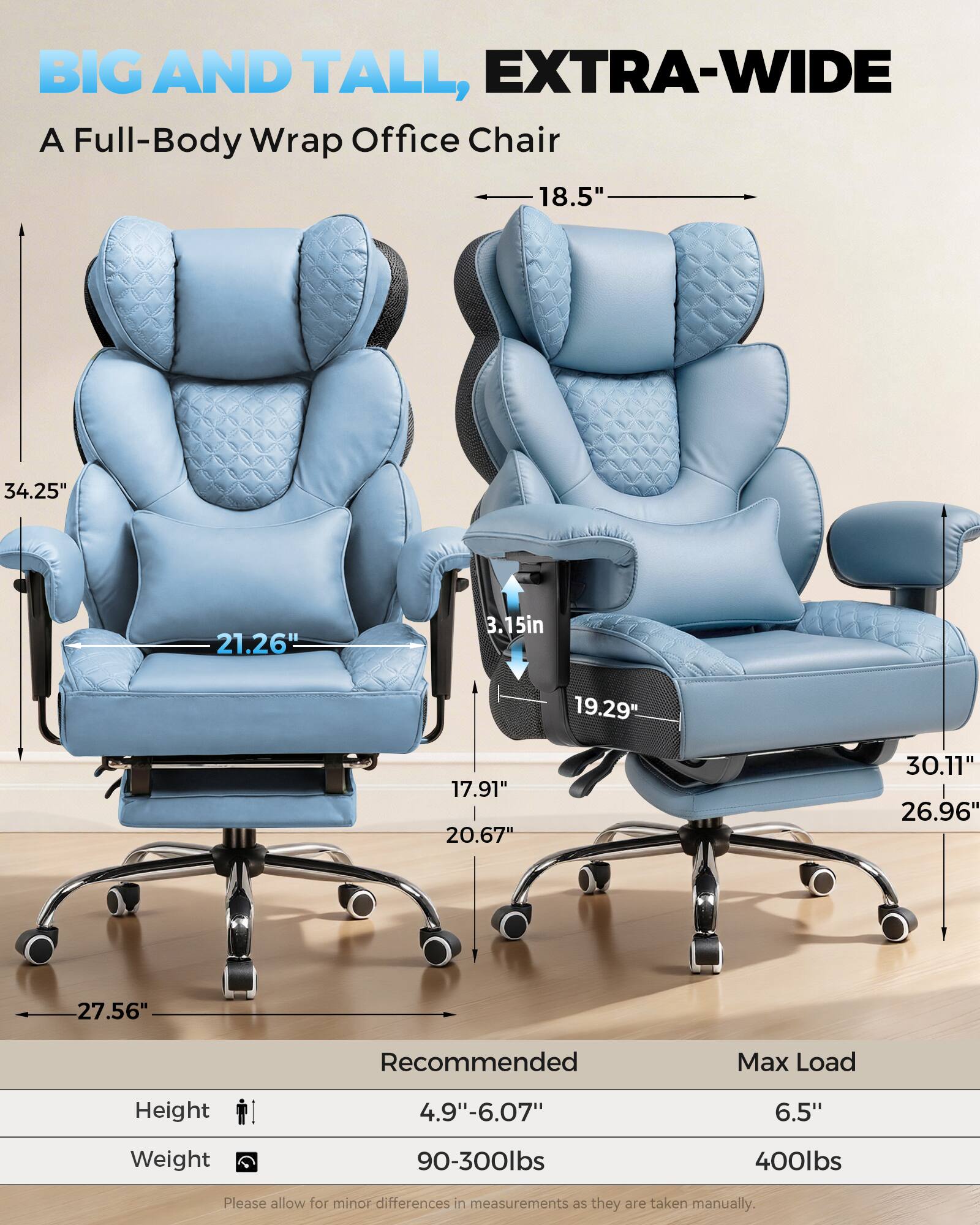 BIG AND TALL, EXTRA-WIDE  
A Full-Body Wrap Office Chair

18.5"  
34.25"  
21.26"  
3.15"  
19.29"  
17.91"  
20.67"  
30.11"  
26.96"  
27.56"

Recommended Max Load  
Height: 4.9"-6.07"  
Weight: 90-300lbs  
Max Load: 6.5"  
400lbs

Please allow for minor differences in measurements as they are taken manually.