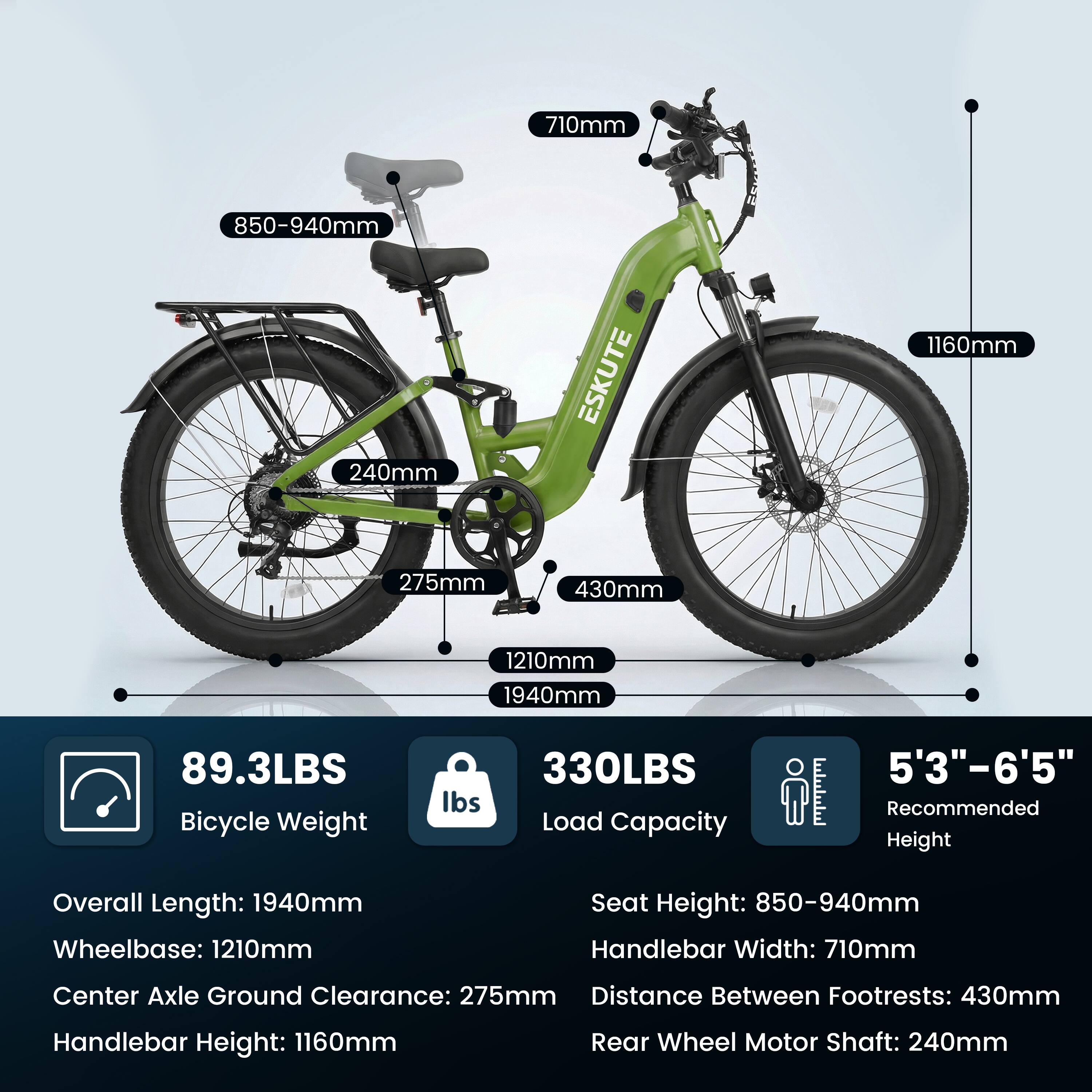 710mm  
850-940mm  
240mm  
ESKUTE  
1160mm  
275mm  
430mm  
1210mm  
1940mm  
89.3LBS Bicycle Weight  
330LBS Load Capacity  
5'3"-6'5" Recommended Height  

Overall Length: 1940mm  
Wheelbase: 1210mm  
Seat Height: 850-940mm  
Handlebar Width: 710mm  
Center Axle Ground Clearance: 275mm  
Distance Between Footrests: 430mm  
Handlebar Height: 1160mm  
Rear Wheel Motor Shaft: 240mm