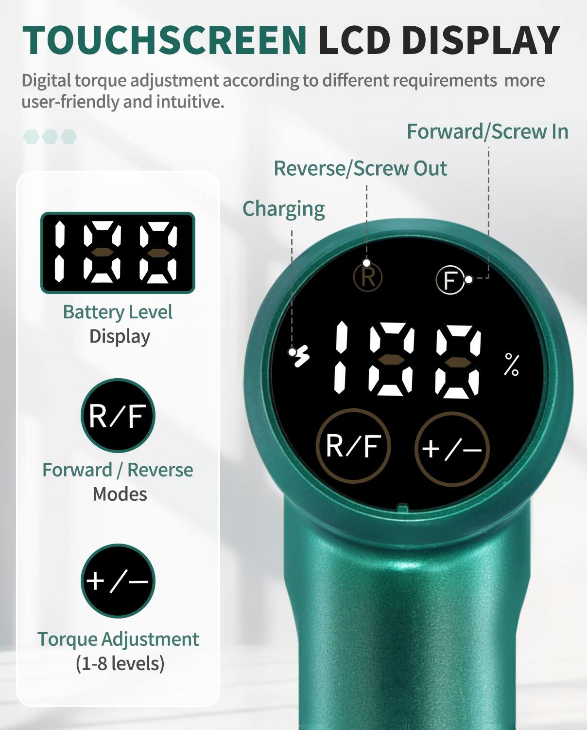 TOUCHSCREEN LCD DISPLAY

Digital torque adjustment according to different requirements more user-friendly and intuitive.

- Forward/Screw In
- Reverse/Screw Out

Charging Battery Level Display

- R/F Forward / Reverse Modes
- +/- Torque Adjustment (1-8 levels)