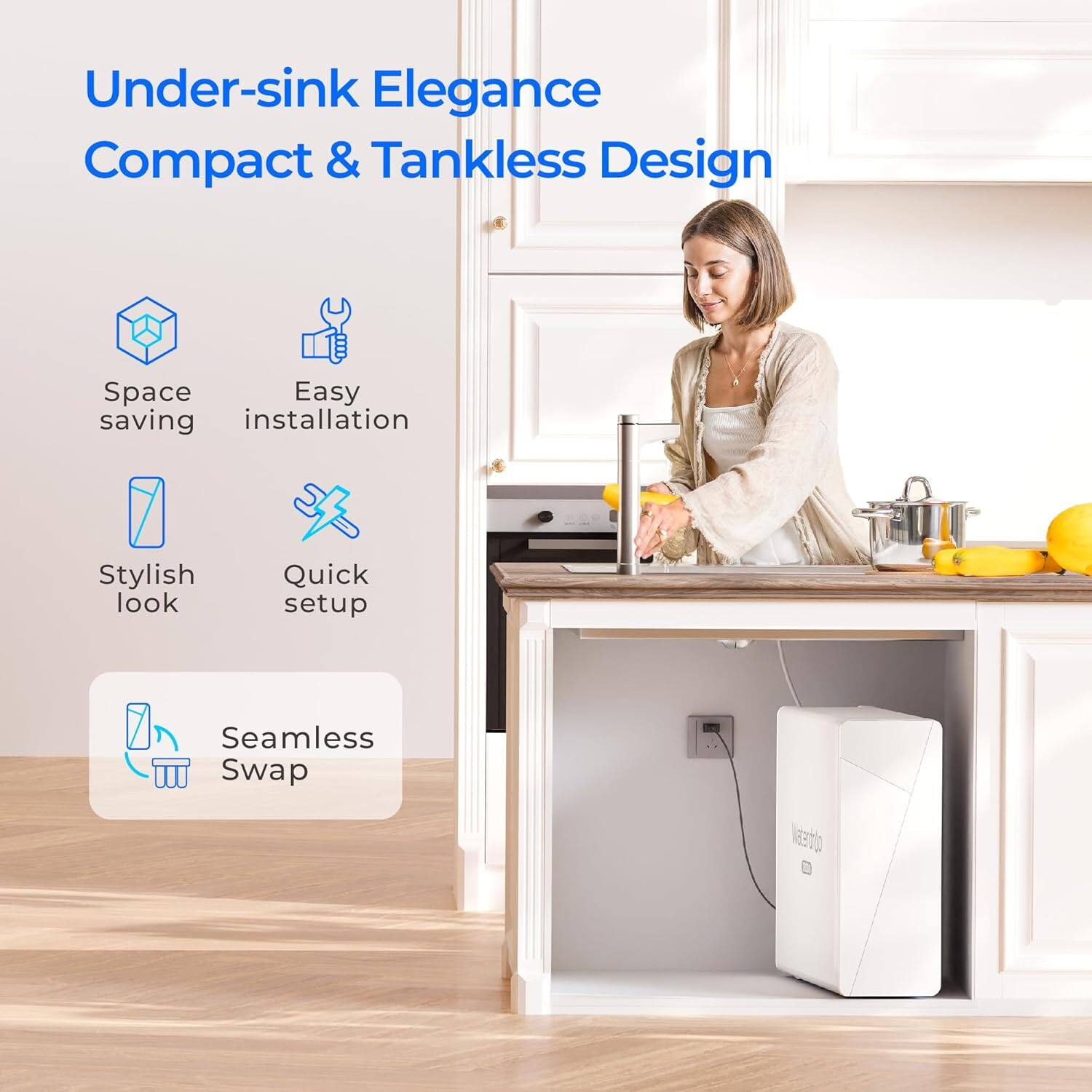 Under-sink Elegance Compact & Tankless Design
Space saving
Easy installation
Stylish look
Quick setup
Seamless Swap
