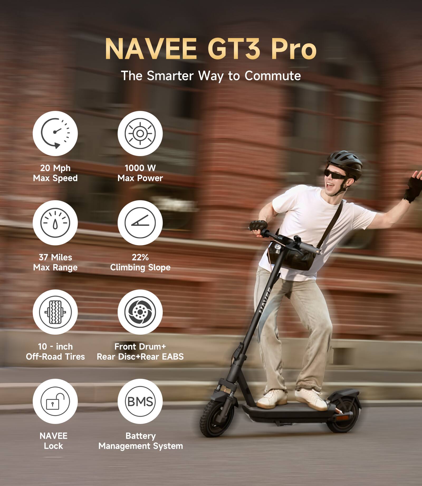 NAVEE GT3 Pro  
The Smarter Way to Commute  

- 20 Mph Max Speed  
- 1000 W Max Power  
- 37 Miles Max Range  
- 22% Climbing Slope  
- 10-inch Off-Road Tires  
- Front Drum + Rear Disc + Rear EABS  
- NAVEE Lock  
- BMS Battery Management System