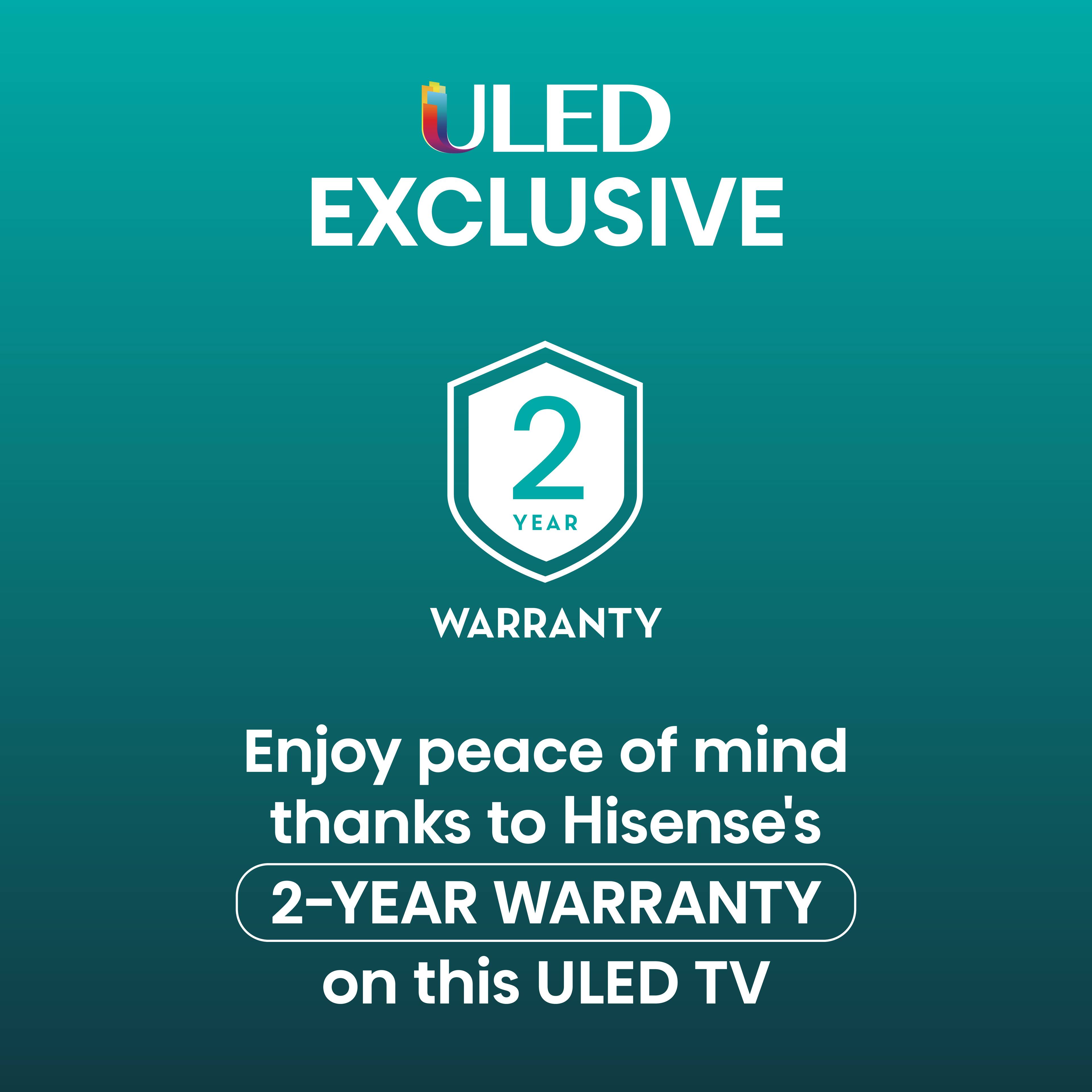 ULED Exclusive 2-Year Warranty Enjoy peace of mind thanks to Hisense's 2-year warranty on this ULED TV.