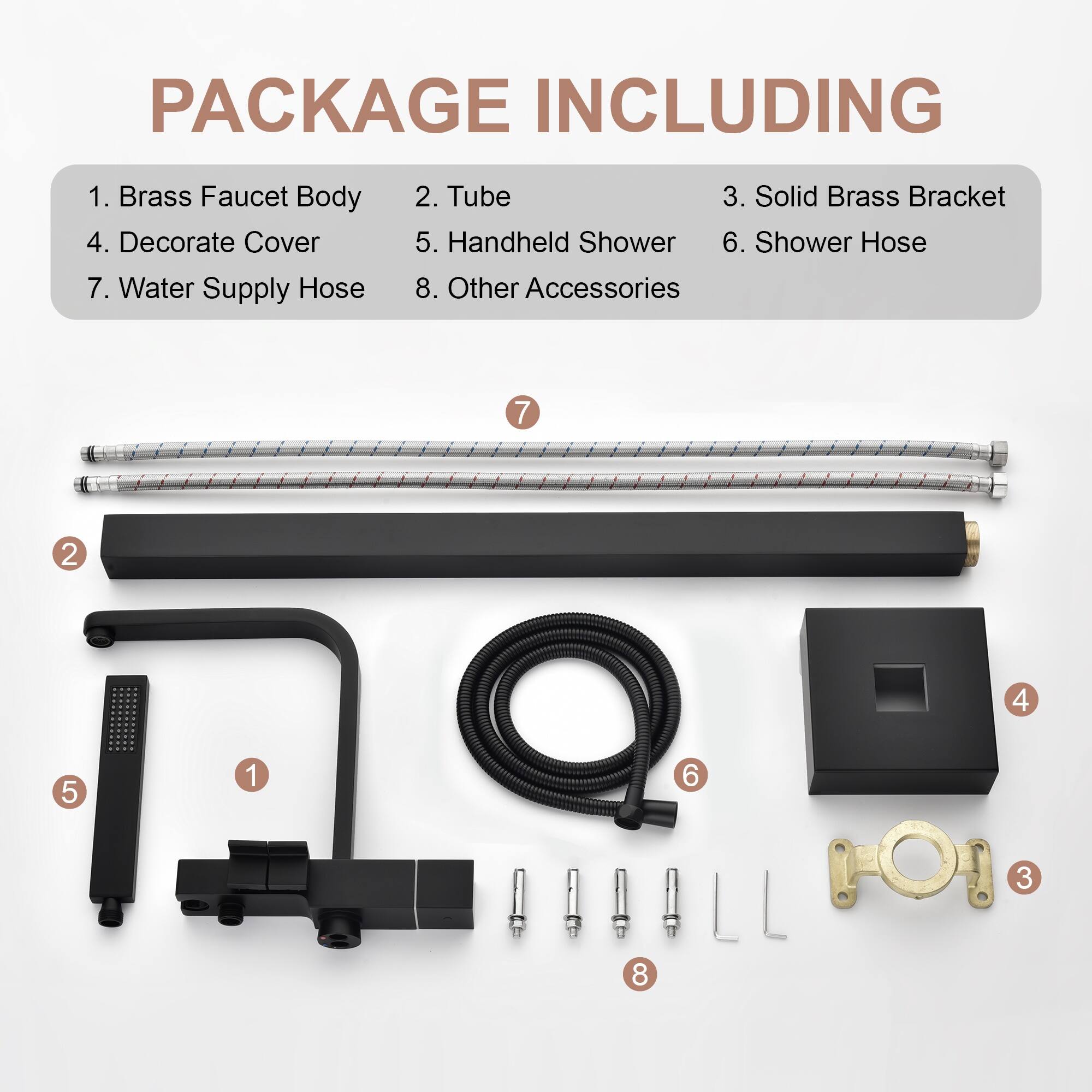 PACKAGE INCLUDING

1. Brass Faucet Body
2. Tube
3. Solid Brass Bracket
4. Decorate Cover
5. Handheld Shower
6. Shower Hose
7. Water Supply Hose
8. Other Accessories

7 2 4 5 1 6 3 8