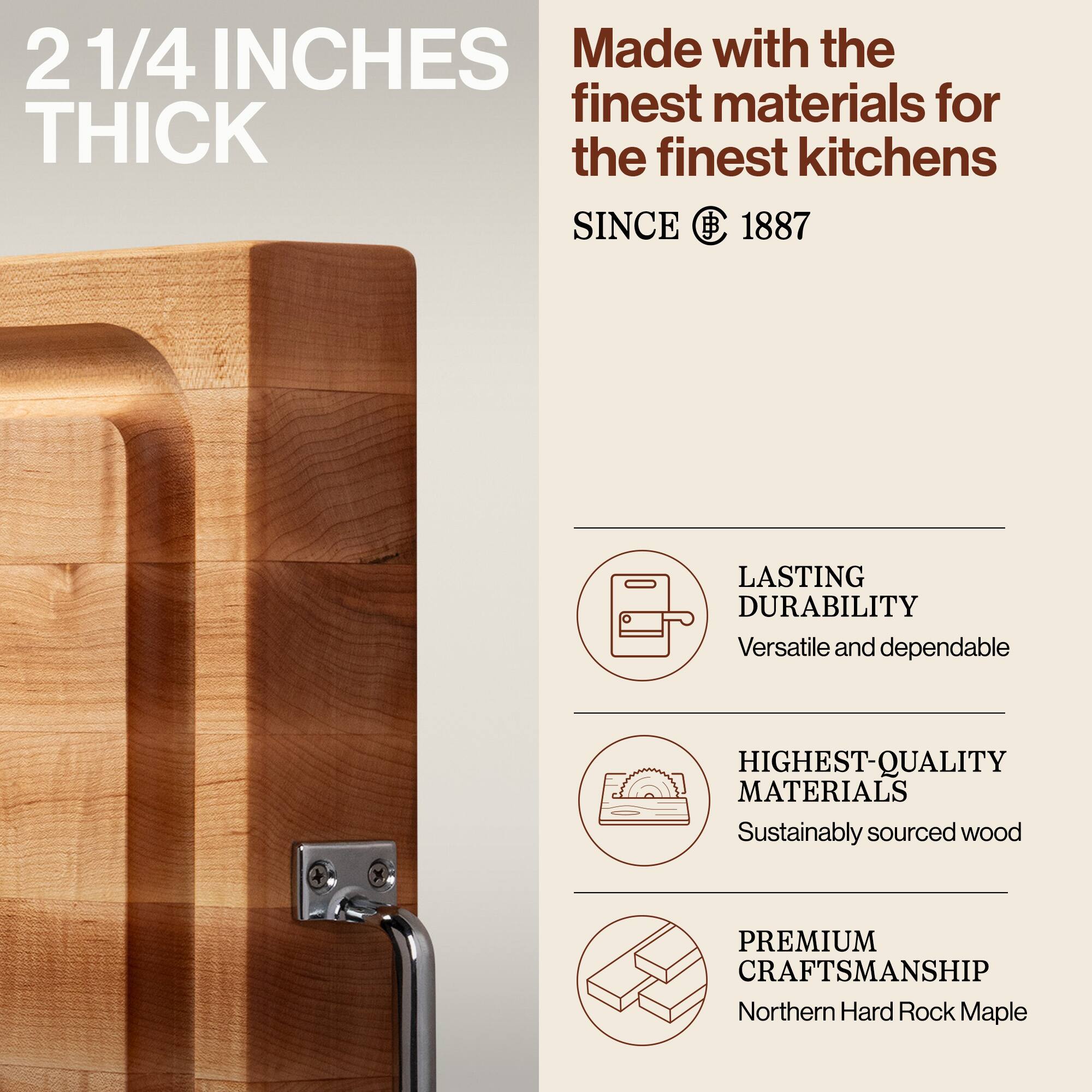 2 1/4 INCHES THICK

Made with the finest materials for the finest kitchens

SINCE 1887

LASTING DURABILITY
Versatile and dependable

HIGHEST-QUALITY MATERIALS
Sustainably sourced wood

PREMIUM CRAFTSMANSHIP
Northern Hard Rock Maple