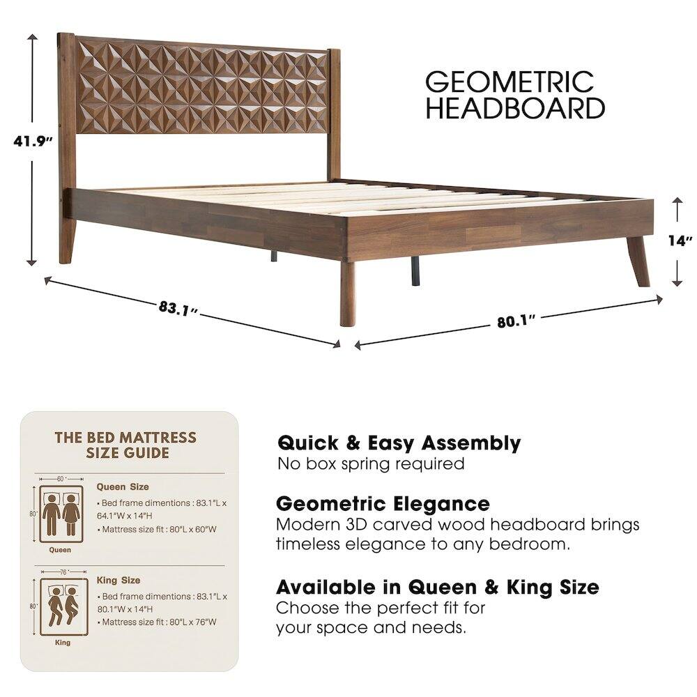 41.9" GEOMETRIC HEADBOARD

14" 83.1" 80.1" 80"

THE BED MATTRESS SIZE GUIDE

Queen Size Bed frame dimensions: 83.1"L x 64.1"W x 14"H
Mattress size fit: 80"L x 60"W

King Size Bed frame dimensions: 83.1"L x 80.1"W x 14"H
Mattress size fit: 80"L x 76"W

Quick & Easy Assembly
No box spring required

Geometric Elegance
Modern 3D carved wood headboard brings timeless elegance to any bedroom.

Available in Queen & King Size
Choose the perfect fit for your space and needs.