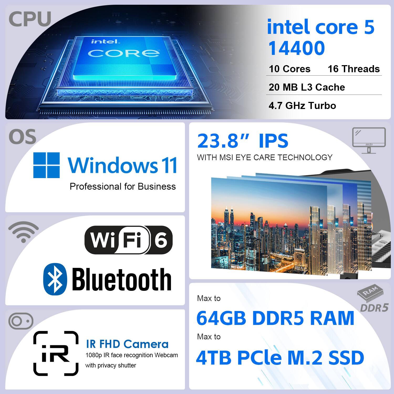 CPU: Intel Core i5 14400  
- 10 Cores  
- 16 Threads  
- 20 MB L3 Cache  
- 4.7 GHz Turbo  

OS: Windows 11 Professional for Business  

Display: 23.8" IPS with MSI Eye Care Technology  

Connectivity:  
- Wi-Fi 6  
- Bluetooth  

RAM: Max to 64GB DDR5  

Storage: Max to 4TB PCIe M.2 SSD  

Camera: IR FHD Camera (1080p IR face recognition Webcam with privacy shutter)