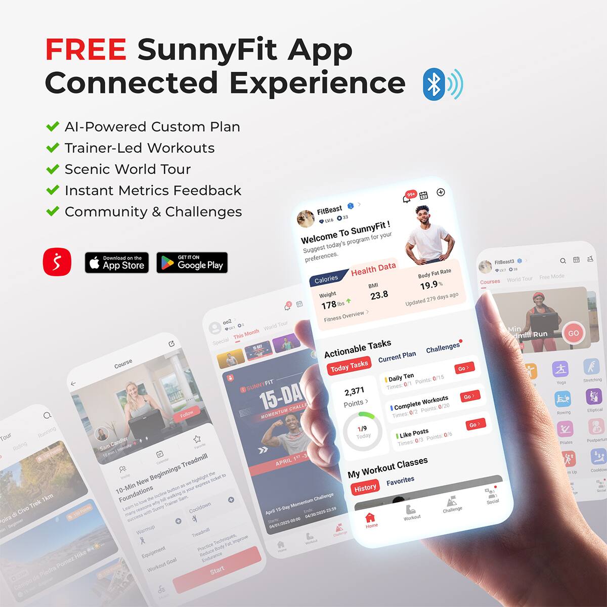 FREE SunnyFit App  
Connected Experience  

- AI-Powered Custom Plan  
- Trainer-Led Workouts  
- Scenic World Tour  
- Instant Metrics Feedback  
- Community & Challenges  

Welcome to SunnyFit!  
Suggest today's program for your preferences.  

FitBeast  
1.78  
Body Fat Rate 19.9%  
Updated 279 days ago  

Actionable Tasks  
Current Plan Challenges  

Today Tasks  
2,371 Points  
1/9 Today  
1 Complete Workouts  
1 Like Posts  

My Workout Classes  
History Favorites  

15-DAY CHALLENGE  
MOMENTUM  
APRIL 15-29  

10-Min New Beginnings Treadmill  
Warmup  
Treadmill  
Cooldown  
Equipment  
Workout Goal  

Follow  
Start  

App Store  
Google Play  

Fitness Overview  
Actionable Tasks  
Current Plan Challenges  

Today Tasks  
Daily Ten  
1 Complete Workouts  
1 Like Posts  

My Workout Classes  
History Favorites  

15-DAY CHALLENGE  
MOMENTUM  
APRIL 15-29  

10-Min New Beginnings Treadmill  
Warmup  
Treadmill  
Cooldown