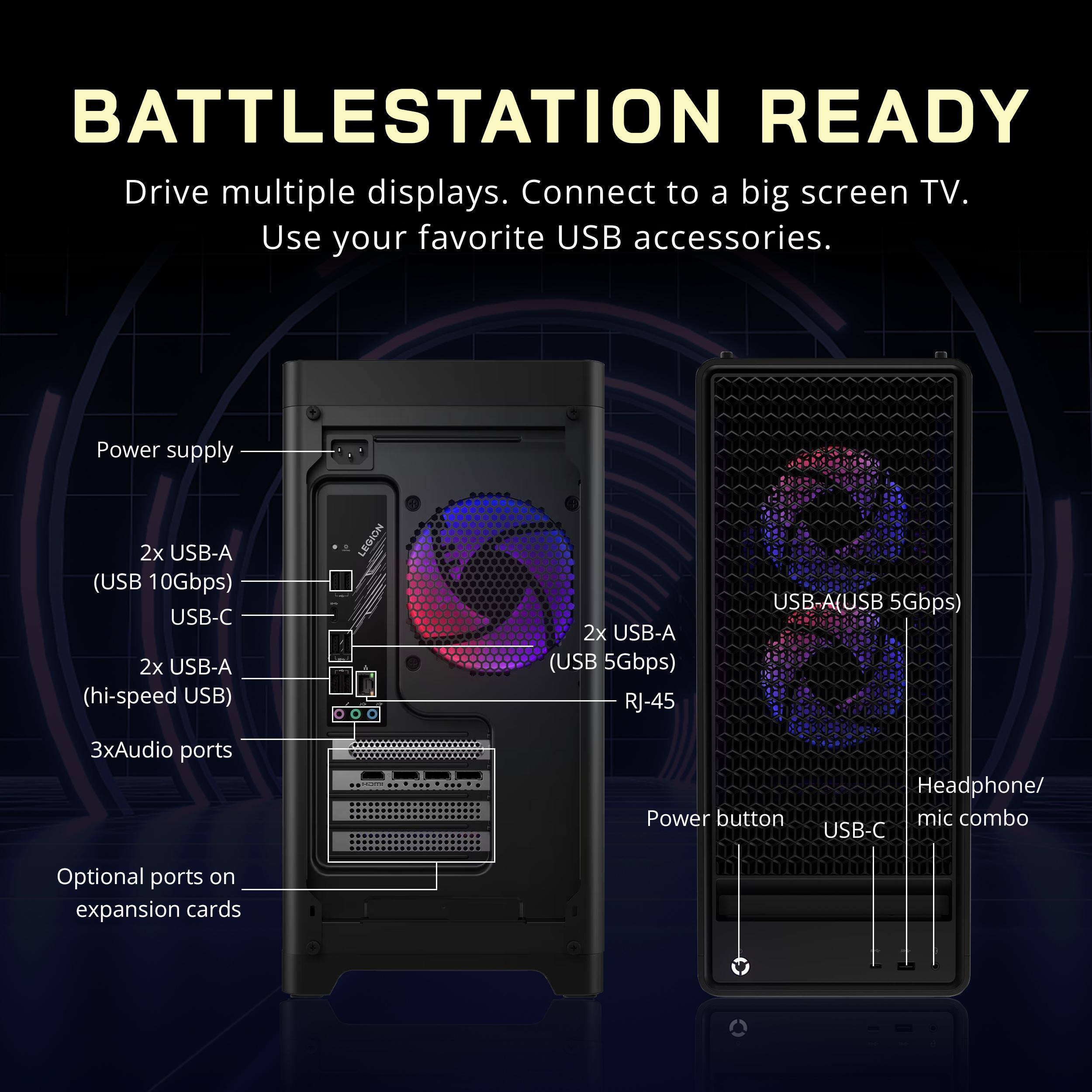 BATTLESTATION READY  
Drive multiple displays. Connect to a big screen TV. Use your favorite USB accessories.

Power supply  
2x USB-A (USB 10Gbps)  
USB-C  
2x USB-A (hi-speed USB)  
3x Audio ports  
Headphone/ mic combo  
USB-C  
Optional ports on expansion cards