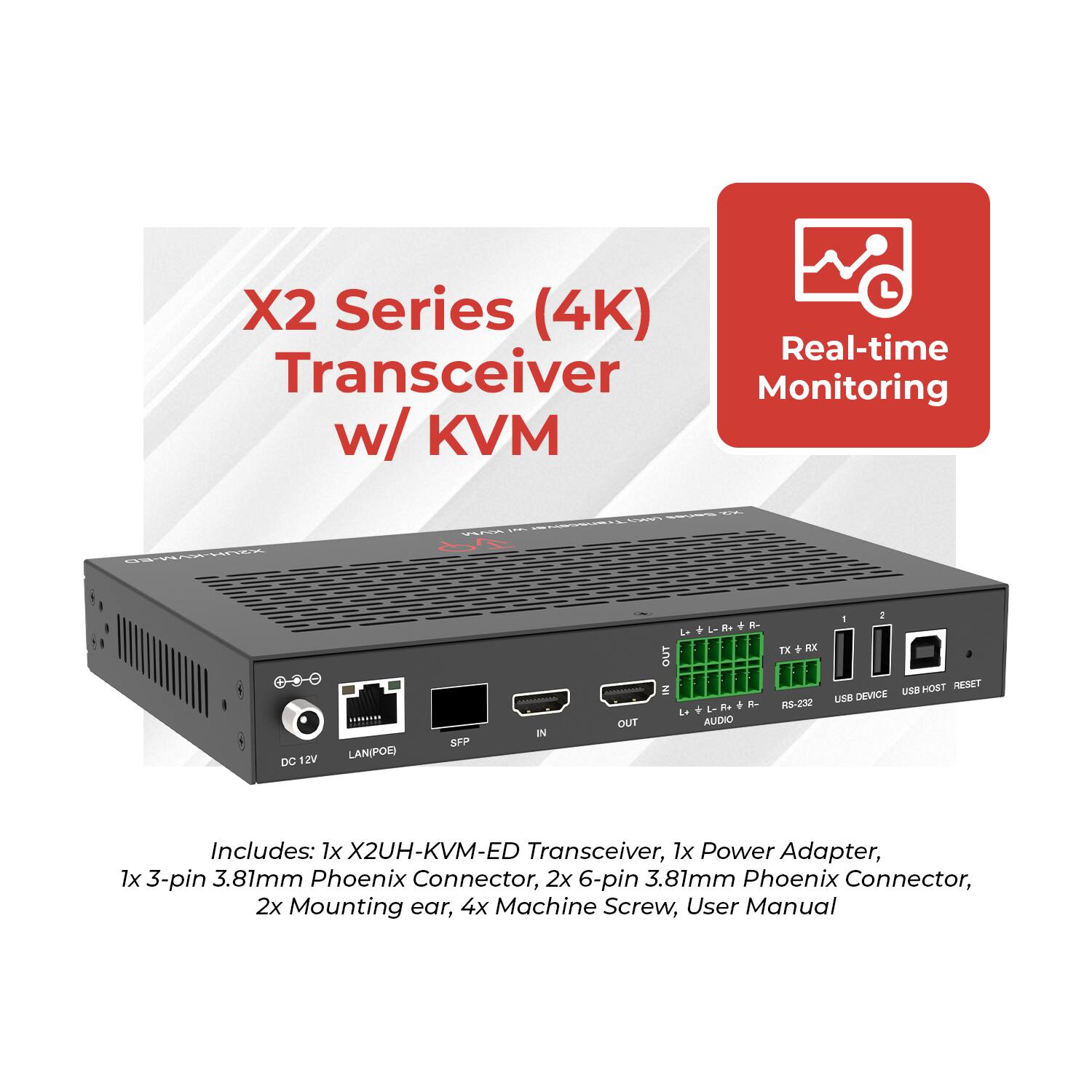 X2 Series (4K) Transceiver w/ KVM  
Real-time Monitoring  

Includes:  
1x X2UH-KVM-ED Transceiver  
1x Power Adapter  
1x 3-pin 3.81mm Phoenix Connector  
2x 6-pin 3.81mm Phoenix Connector  
2x Mounting ear  
4x Machine Screw  
User Manual  

DC 12V  
LAN(POR)  
SFP  
IN/OUT  
TX/RX  
RS-232  
USB DEVICE  
USB HOST  
RESET  
AUDIO