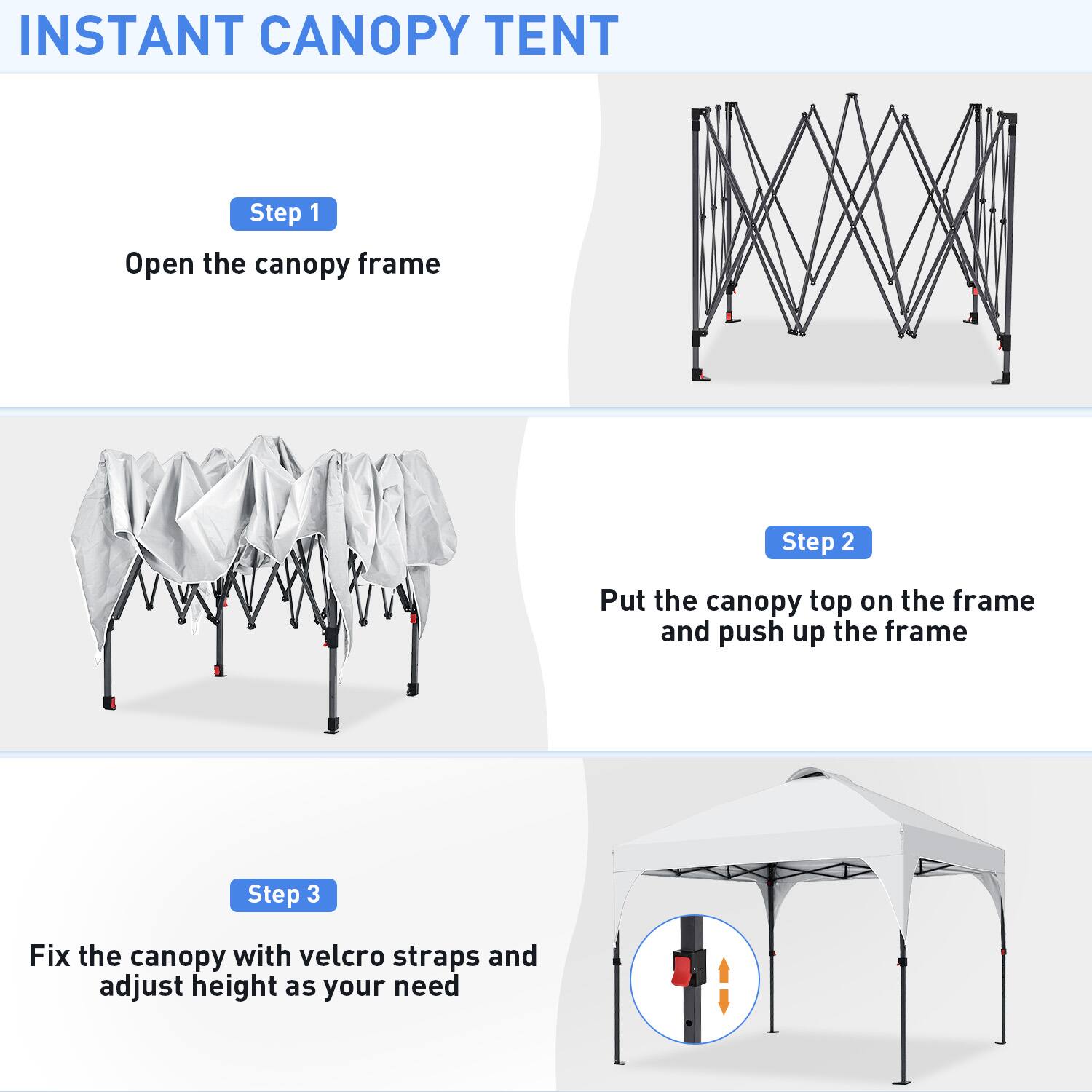 INSTANT CANOPY TENT

Step 1  
Open the canopy frame

Step 2  
Put the canopy top on the frame and push up the frame

Step 3  
Fix the canopy with velcro straps and adjust height as your need