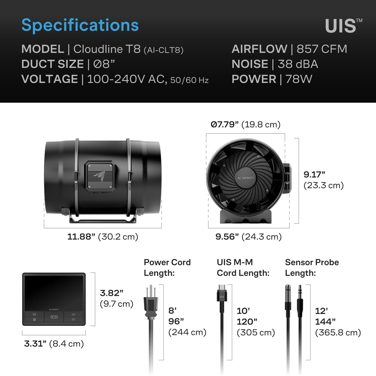 Specifications  
MODEL | Cloudline T8 (AI-CLT8)  
DUCT SIZE | 08"  
VOLTAGE | 100-240V AC, 50/60 Hz  
AIRFLOW | 857 CFM  
NOISE | 38 dBA  
POWER | 78W  

07.79" (19.8 cm)  
11.88" (30.2 cm)  
9.17" (23.3 cm)  
9.56" (24.3 cm)  

Power Cord Length:  
3.82" (9.7 cm)  
8' 96" (244 cm)  

UIS M-M Sensor Probe Cord Length:  
3.31" (8.4 cm)  
10' 120" (305 cm)  
12' 144" (365.8 cm)