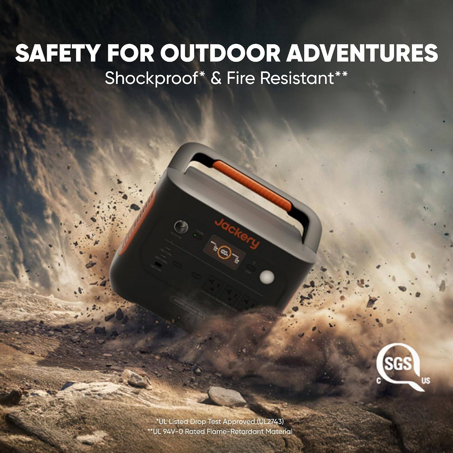 SAFETY FOR OUTDOOR ADVENTURES  
Shockproof* & Fire Resistant**  

Jackery  

SGS C US  

*UL Listed Drop Test Approved (UL2743)  
**UL 94V-0 Rated Flame-Retardant Material