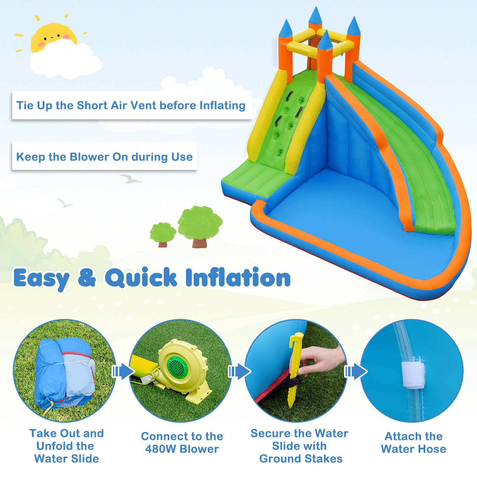 - Tie Up the Short Air Vent before Inflating
- Keep the Blower On during Use

Easy & Quick Inflation

- Take Out and Unfold the Water Slide
- Connect to the 480W Blower
- Secure the Water Slide with Ground Stakes
- Attach the Water Hose