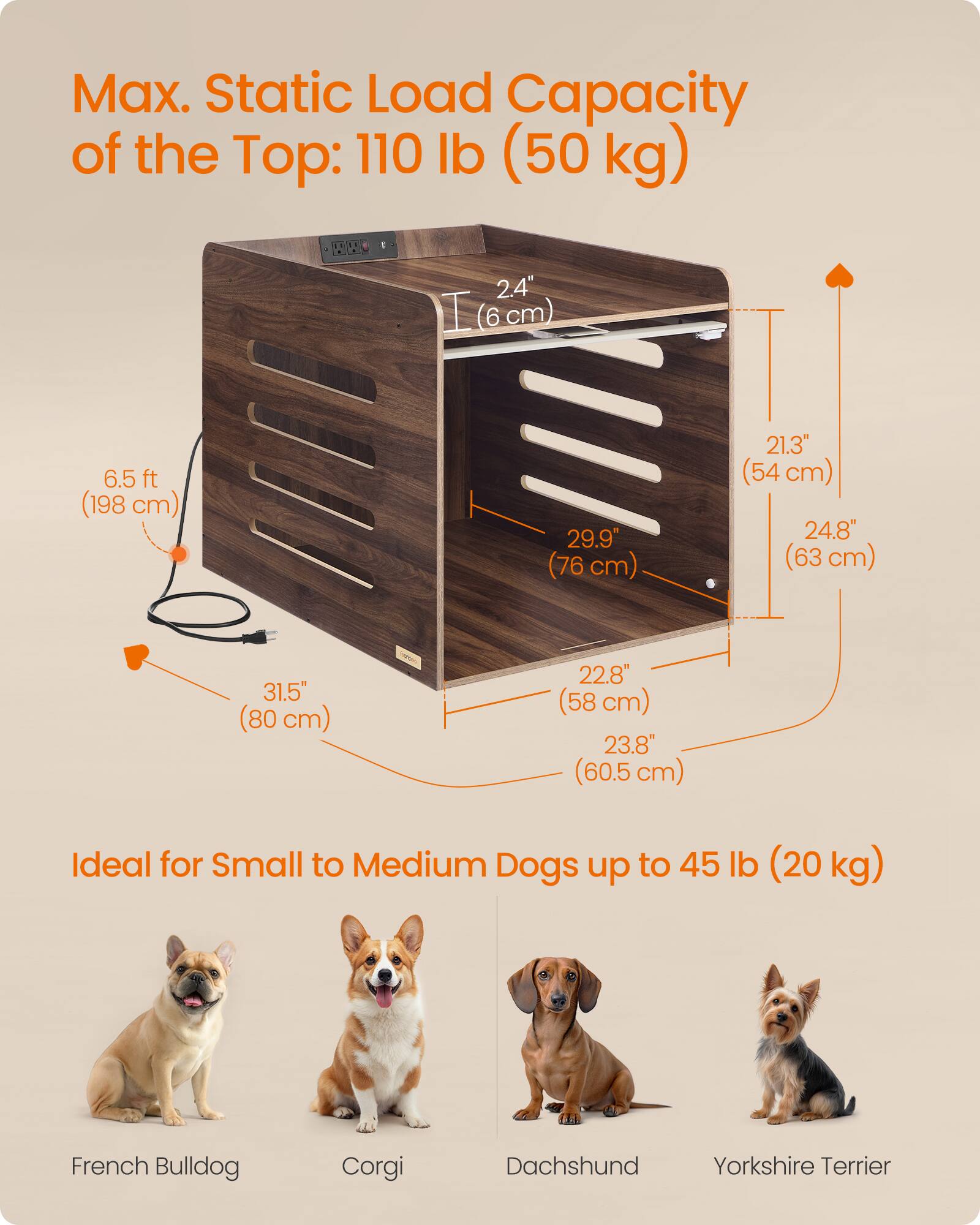 Max. Static Load Capacity of the Top: 110 lb (50 kg)

2.4" (8 cm)

6.5 ft (198 cm)

29.9" (76 cm)

21.3" (54 cm)

24.8" (63 cm)

31.5" (80 cm)

22.8" (58 cm)

23.8" (60.5 cm)

Ideal for Small to Medium Dogs up to 45 lb (20 kg)

French Bulldog

Corgi

Dachshund

Yorkshire Terrier