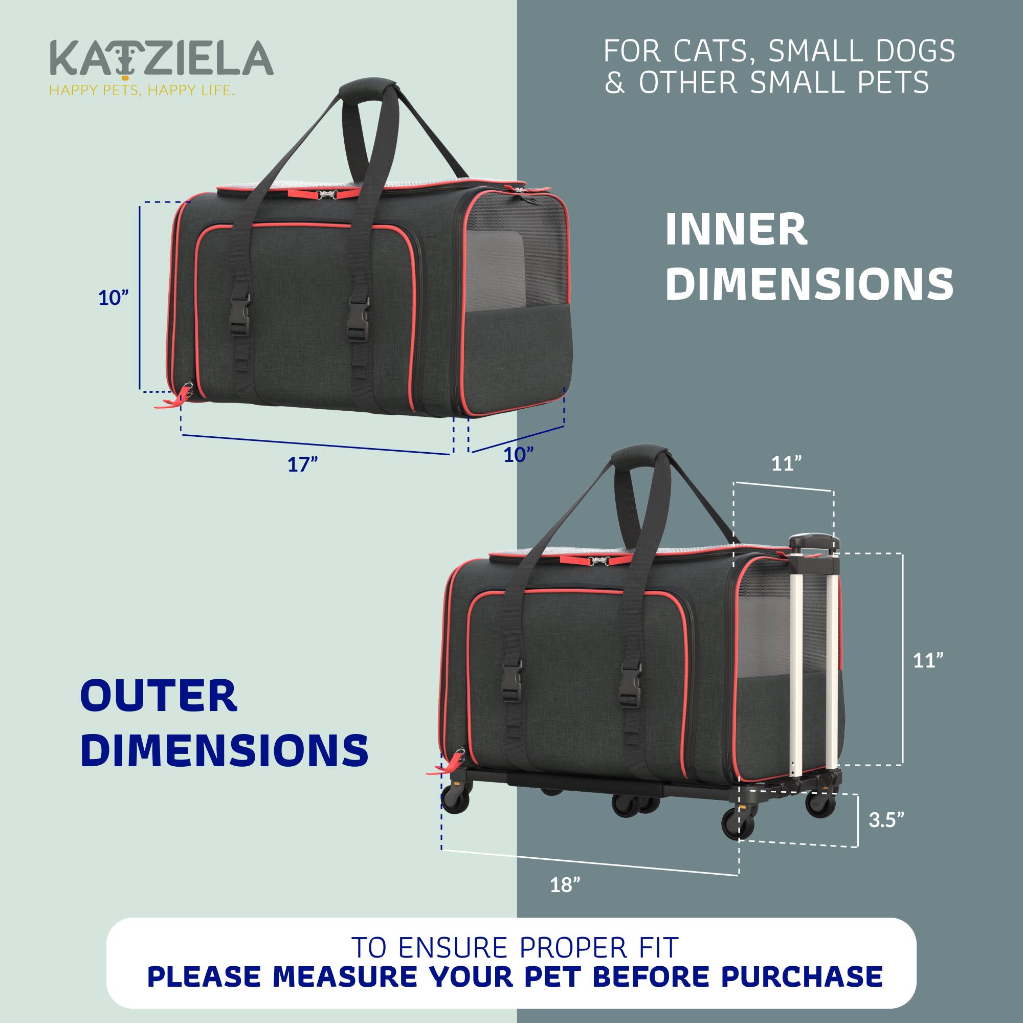 KATZIELA  
HAPPY PETS, HAPPY LIFE.  

FOR CATS, SMALL DOGS & OTHER SMALL PETS  

INNER DIMENSIONS  
10" x 17" x 10"  

OUTER DIMENSIONS  
11" x 18" x 3.5"  

TO ENSURE PROPER FIT, PLEASE MEASURE YOUR PET BEFORE PURCHASE
