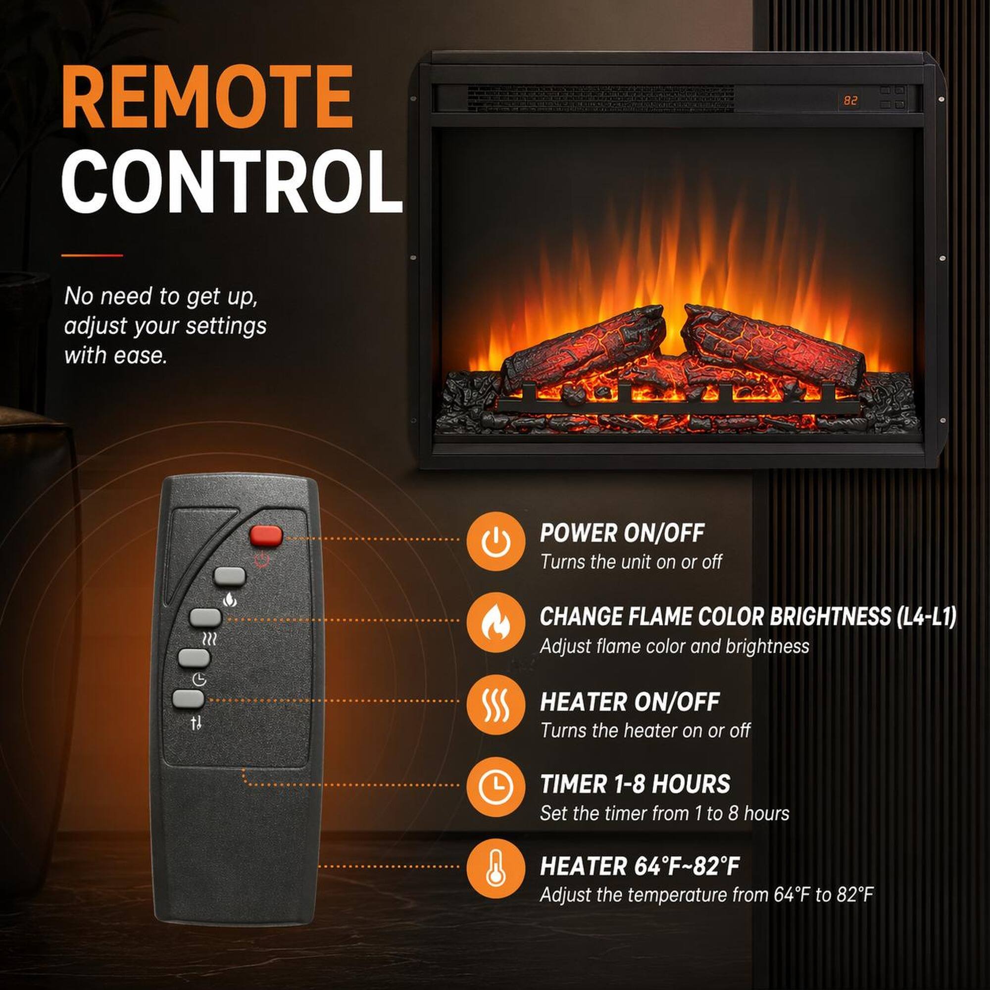 REMOTE CONTROL

No need to get up, adjust your settings with ease.

POWER ON/OFF
Turns the unit on or off

CHANGE FLAME COLOR BRIGHTNESS (L4-L1)
Adjust flame color and brightness

HEATER ON/OFF
Turns the heater on or off

TIMER 1-8 HOURS
Set the timer from 1 to 8 hours

HEATER 64°F~82°F
Adjust the temperature from 64°F to 82°F