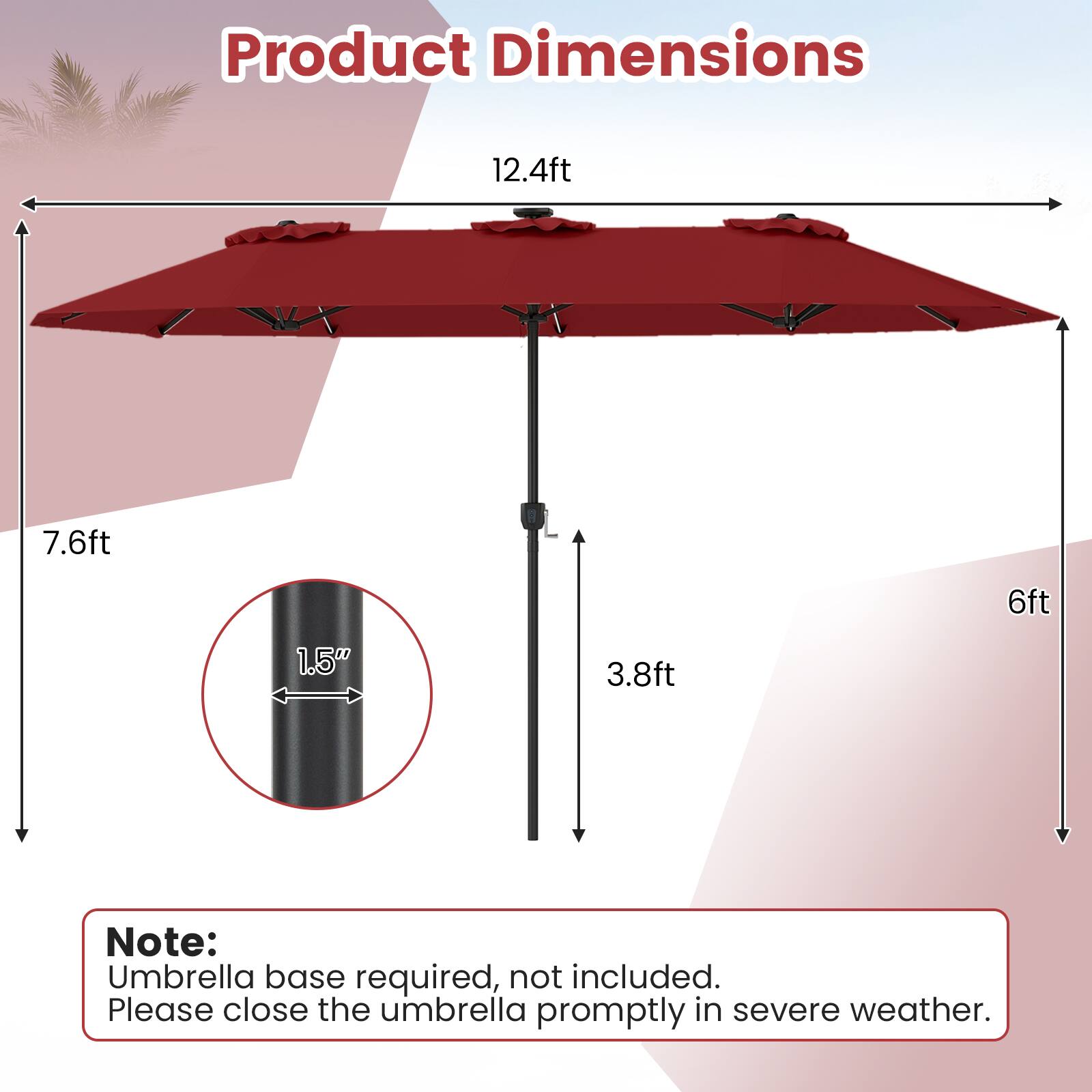 Product Dimensions:  
12.4ft x 7.6ft x 6ft x 1.5" x 3.8ft  

Note:  
Umbrella base required, not included.  
Please close the umbrella promptly in severe weather.