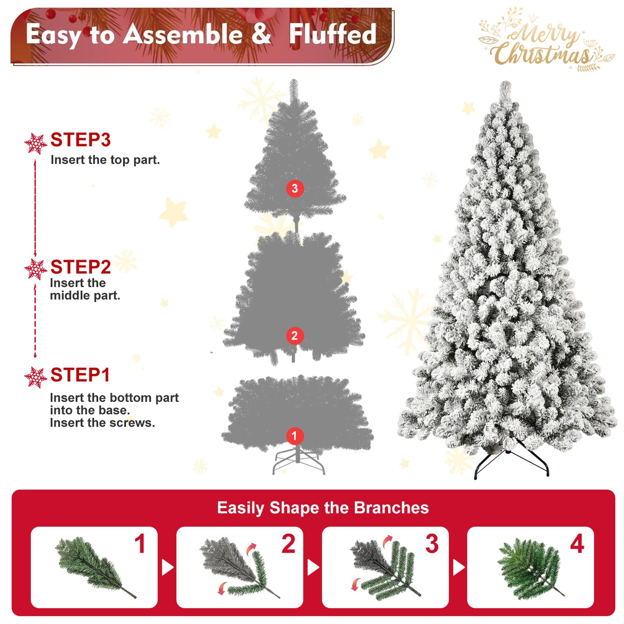 Easy to Assemble & Fluffed  
Merry Christmas  

STEP 1: Insert the bottom part into the base. Insert the screws.  
STEP 2: Insert the middle part.  
STEP 3: Insert the top part.  

Easily Shape the Branches  
1  
2  
3  
4