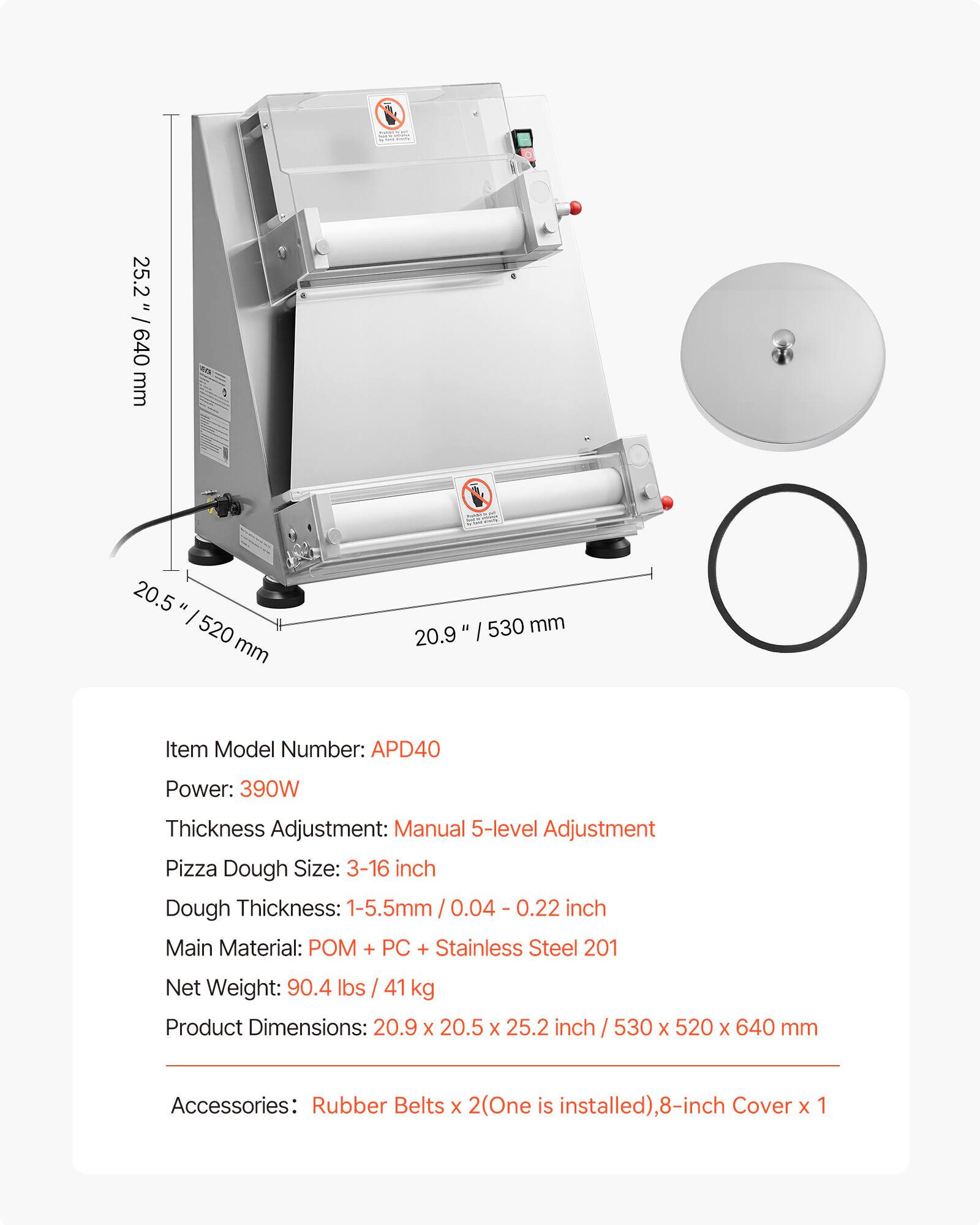 25.2" / 640 mm  
20.5" / 520 mm  
20.9" / 530 mm  

Item Model Number: APD40  
Power: 390W  
Thickness Adjustment: Manual 5-level Adjustment  
Pizza Dough Size: 3-16 inch  
Dough Thickness: 1-5.5mm / 0.04 - 0.22 inch  
Main Material: POM + PC + Stainless Steel 201  
Net Weight: 90.4 lbs / 41 kg  
Product Dimensions: 20.9 x 20.5 x 25.2 inch / 530 x 520 x 640 mm  
Accessories: Rubber Belts x 2 (One is installed), 8-inch Cover x 1