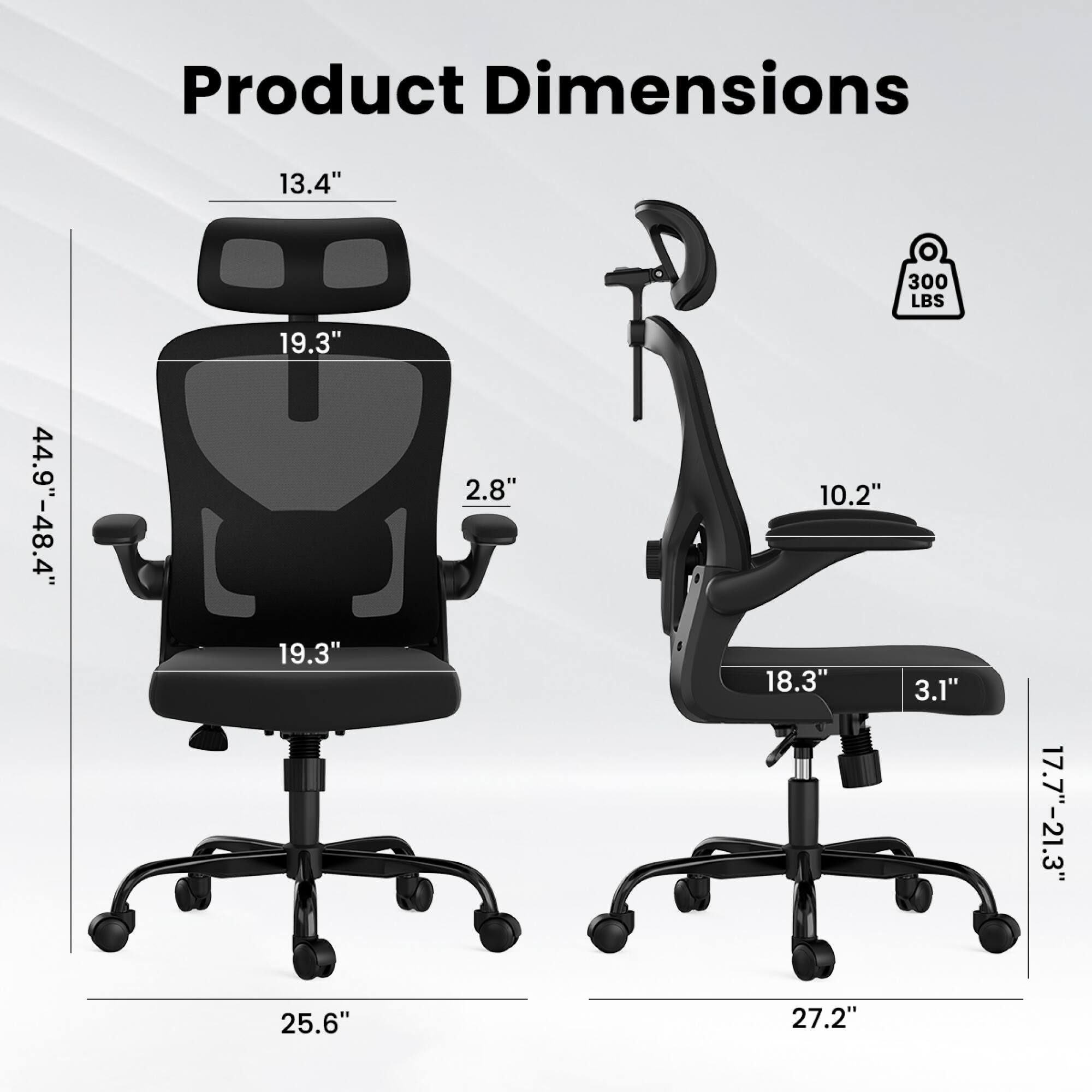 Product Dimensions:  
- Height: 44.9" - 48.4"  
- Width: 19.3"  
- Depth: 19.3"  
- Seat Height: 13.4"  
- Armrest Height: 2.8"  
- Backrest Height: 19.3"  
- Seat Depth: 18.3"  
- Armrest Width: 3.1"  
- Base Width: 25.6"  
- Overall Width: 27.2"  
- Weight Capacity: 300 LBS