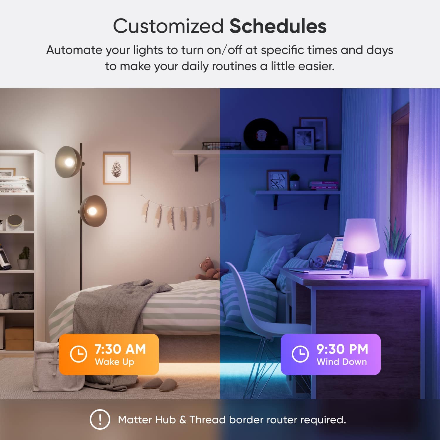 Customized Schedules Automate your lights to turn on/off at specific times and days to make your daily routines a little easier. 7:30 AM Wake Up 9:30 PM Wind Down ! Matter Hub & Thread border router required.