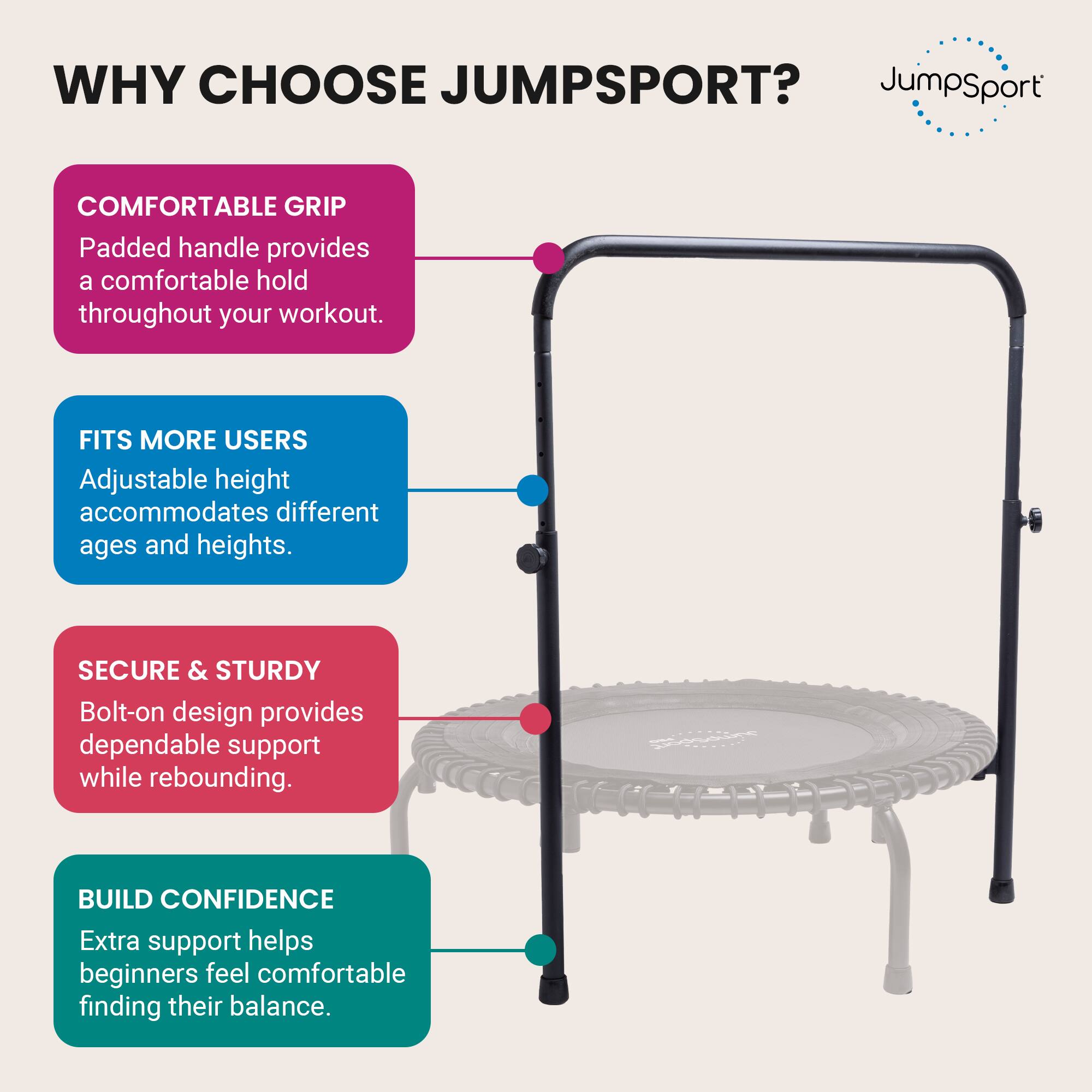 WHY CHOOSE JUMPSPORT?

- COMFORTABLE GRIP
  Padded handle provides a comfortable hold throughout your workout.

- FITS MORE USERS
  Adjustable height accommodates different ages and heights.

- SECURE & STURDY
  Bolt-on design provides dependable support while rebounding.

- BUILD CONFIDENCE
  Extra support helps beginners feel comfortable finding their balance.