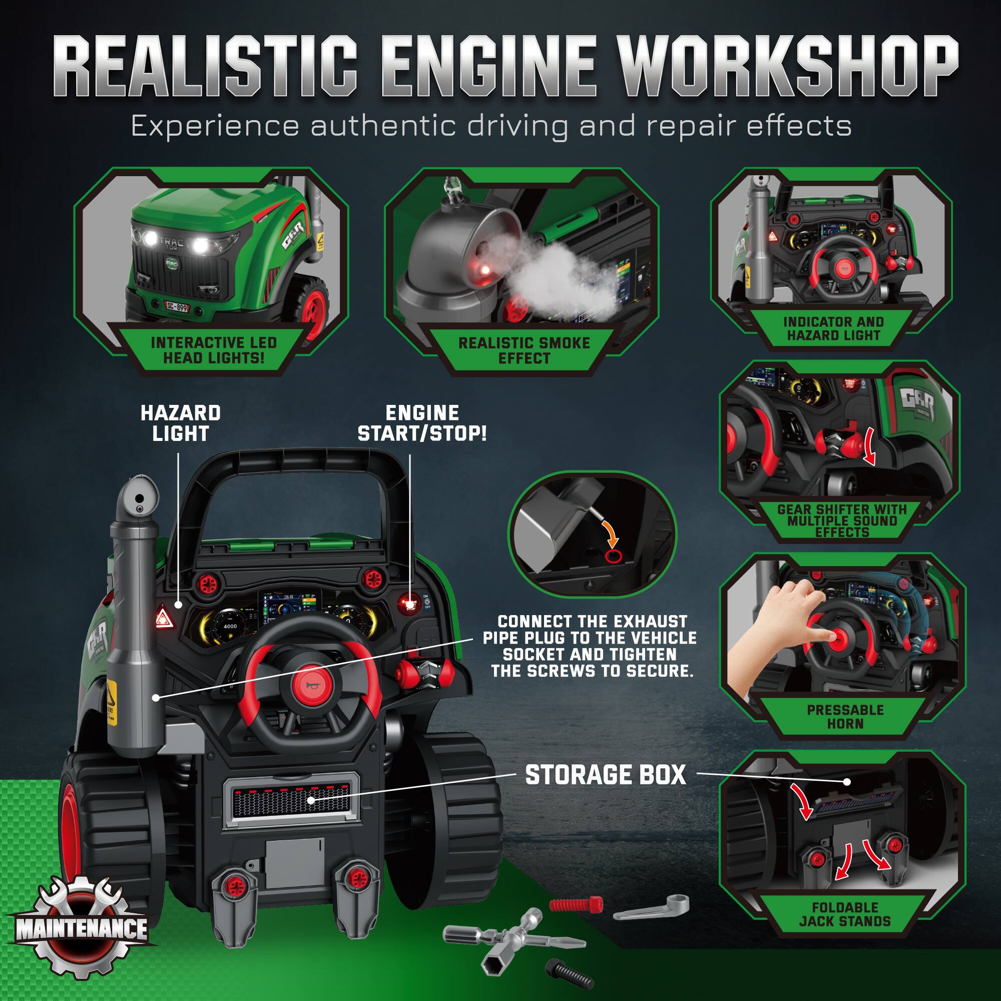 REALISTIC ENGINE WORKSHOP  
Experience authentic driving and repair effects

- INTERACTIVE LED HEAD LIGHTS!
- REALISTIC SMOKE EFFECT
- INDICATOR AND HAZARD LIGHT
- HAZARD LIGHT
- ENGINE START/STOP!
- GEAR SHIFTER WITH MULTIPLE SOUND EFFECTS
- CONNECT THE EXHAUST PIPE PLUG TO THE VEHICLE SOCKET AND TIGHTEN THE SCREWS TO SECURE.
- PRESSABLE HORN
- STORAGE BOX
- FOLDABLE JACK STANDS