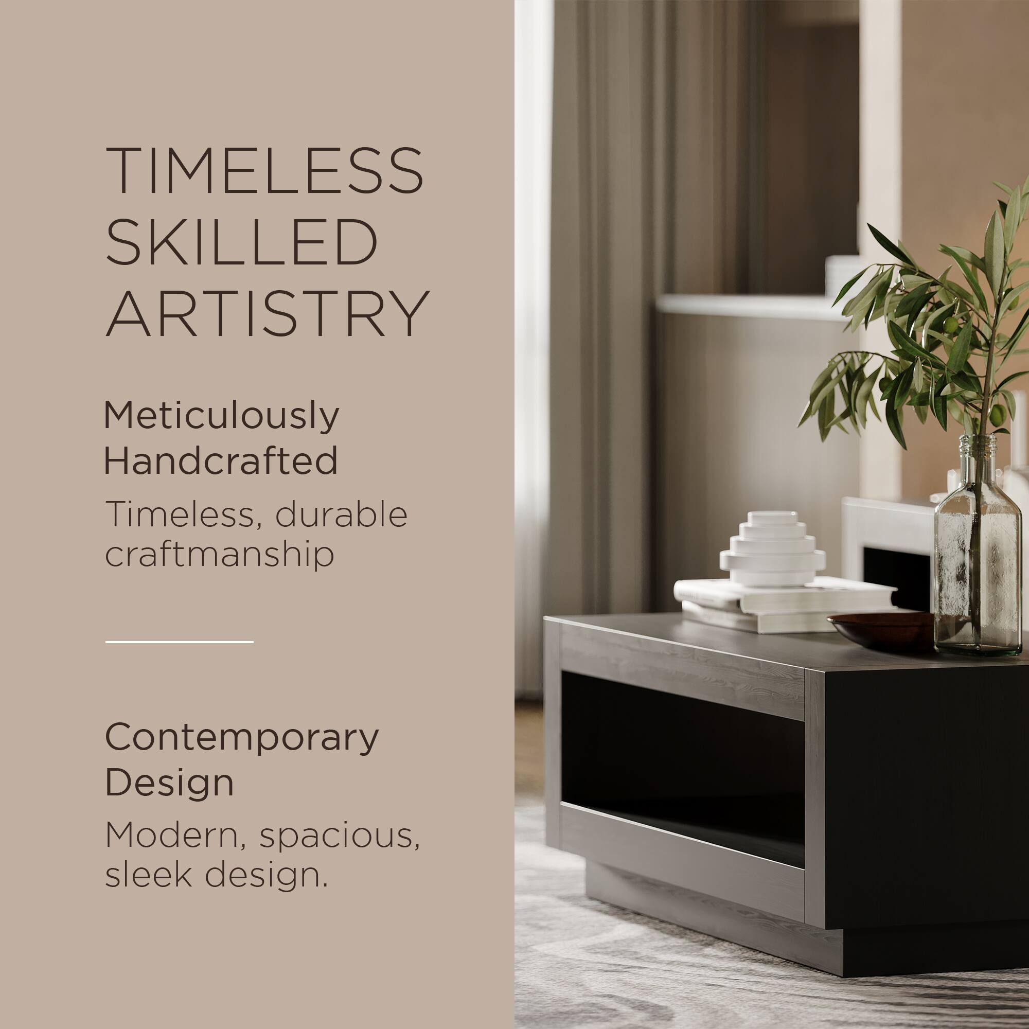 TIMELESS SKILLED ARTISTRY

Meticulously Handcrafted  
Timeless, durable craftsmanship

Contemporary Design  
Modern, spacious, sleek design.