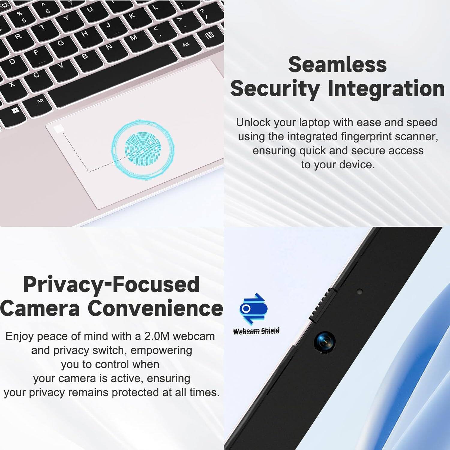 Seamless Security Integration  
Unlock your laptop with ease and speed using the integrated fingerprint scanner, ensuring quick and secure access to your device.

Privacy-Focused Camera Convenience  
Enjoy peace of mind with a 2.0M webcam and privacy switch, empowering you to control when your camera is active, ensuring your privacy remains protected at all times.