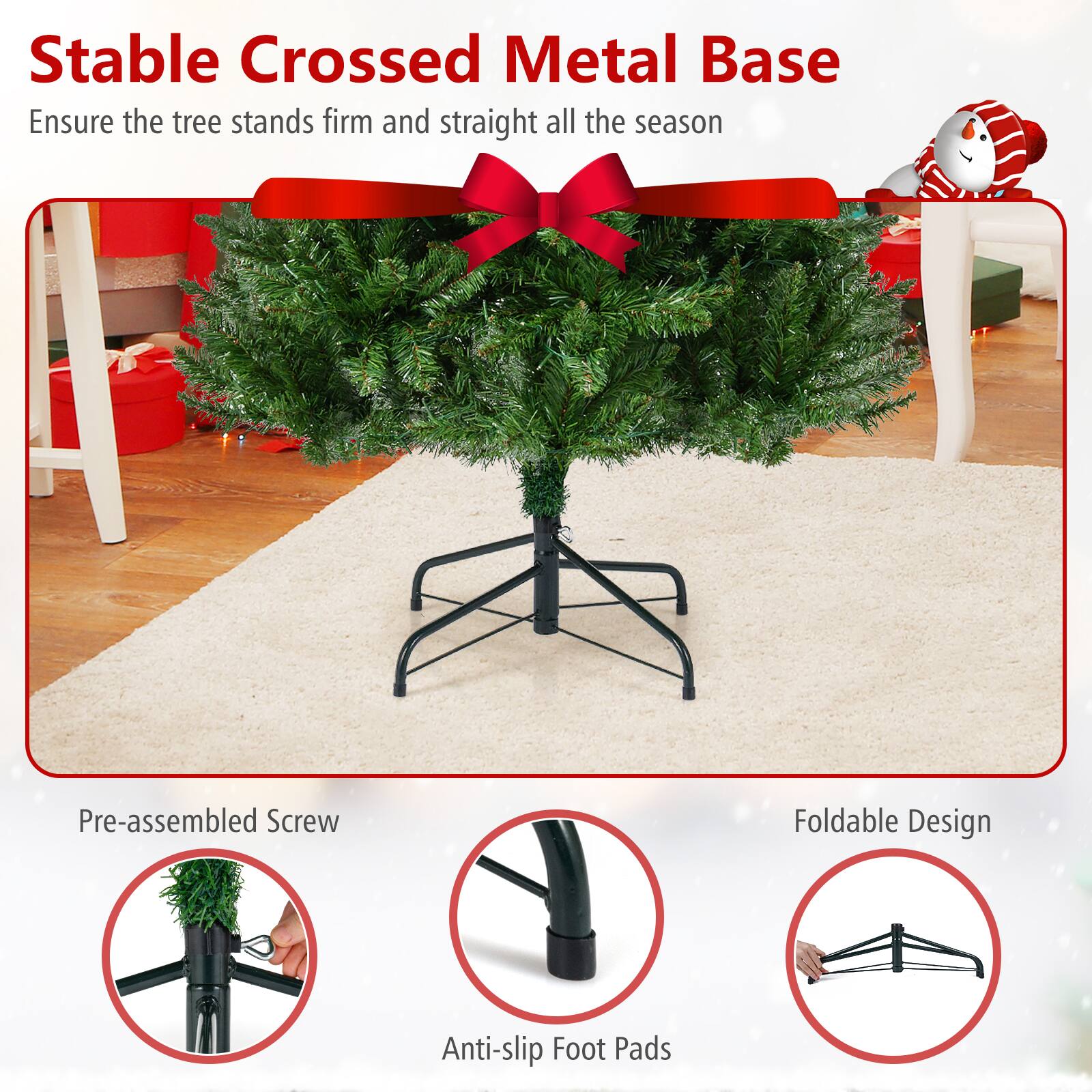 Stable Crossed Metal Base  
Ensure the tree stands firm and straight all the season  

Pre-assembled Screw  
Anti-slip Foot Pads  
Foldable Design