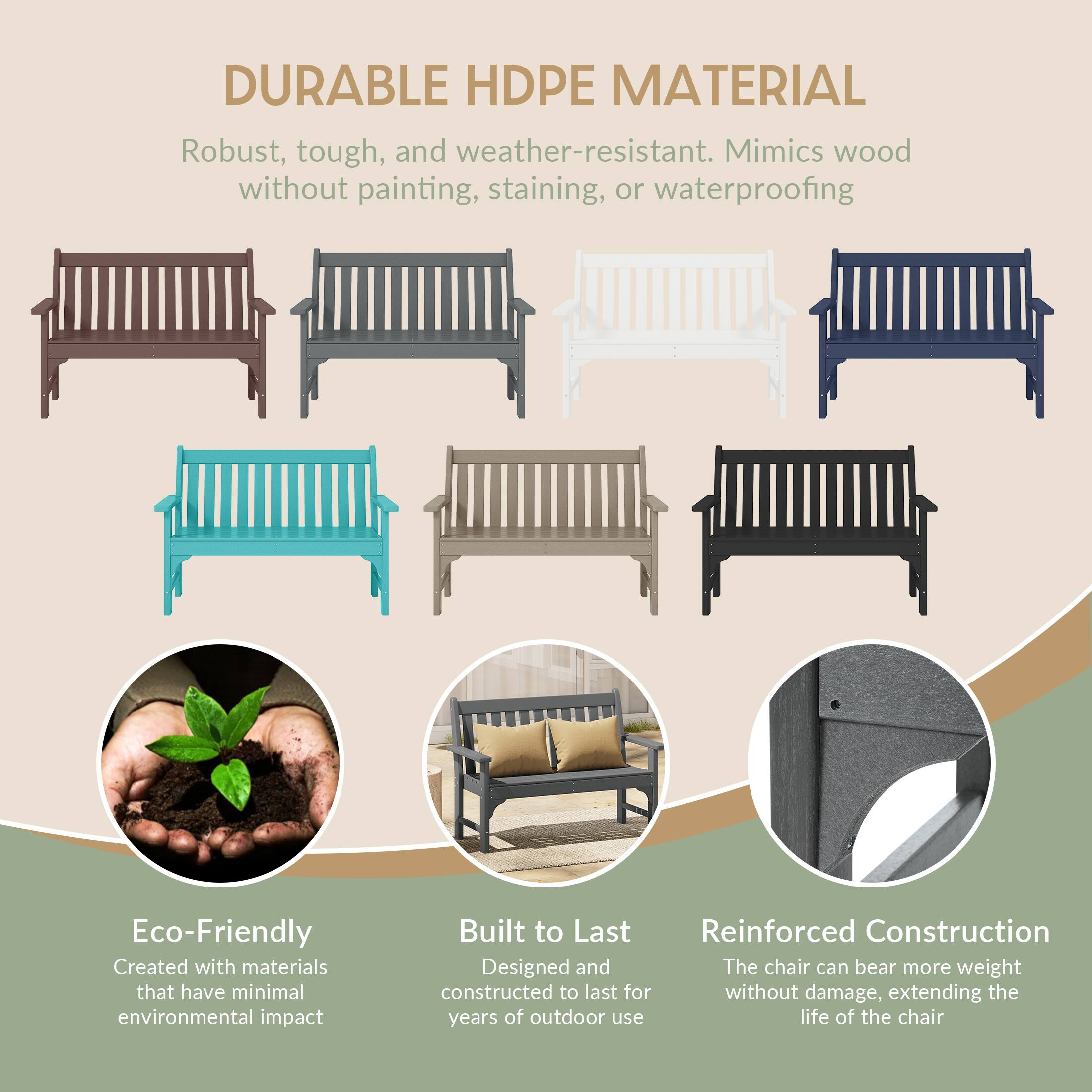 DURABLE HDPE MATERIAL  
Robust, tough, and weather-resistant. Mimics wood without painting, staining, or waterproofing

Eco-Friendly  
Created with materials that have minimal environmental impact

Built to Last  
Reinforced Construction  
Designed and constructed to last for years of outdoor use

Reinforced Construction  
The chair can bear more weight without damage, extending the life of the chair